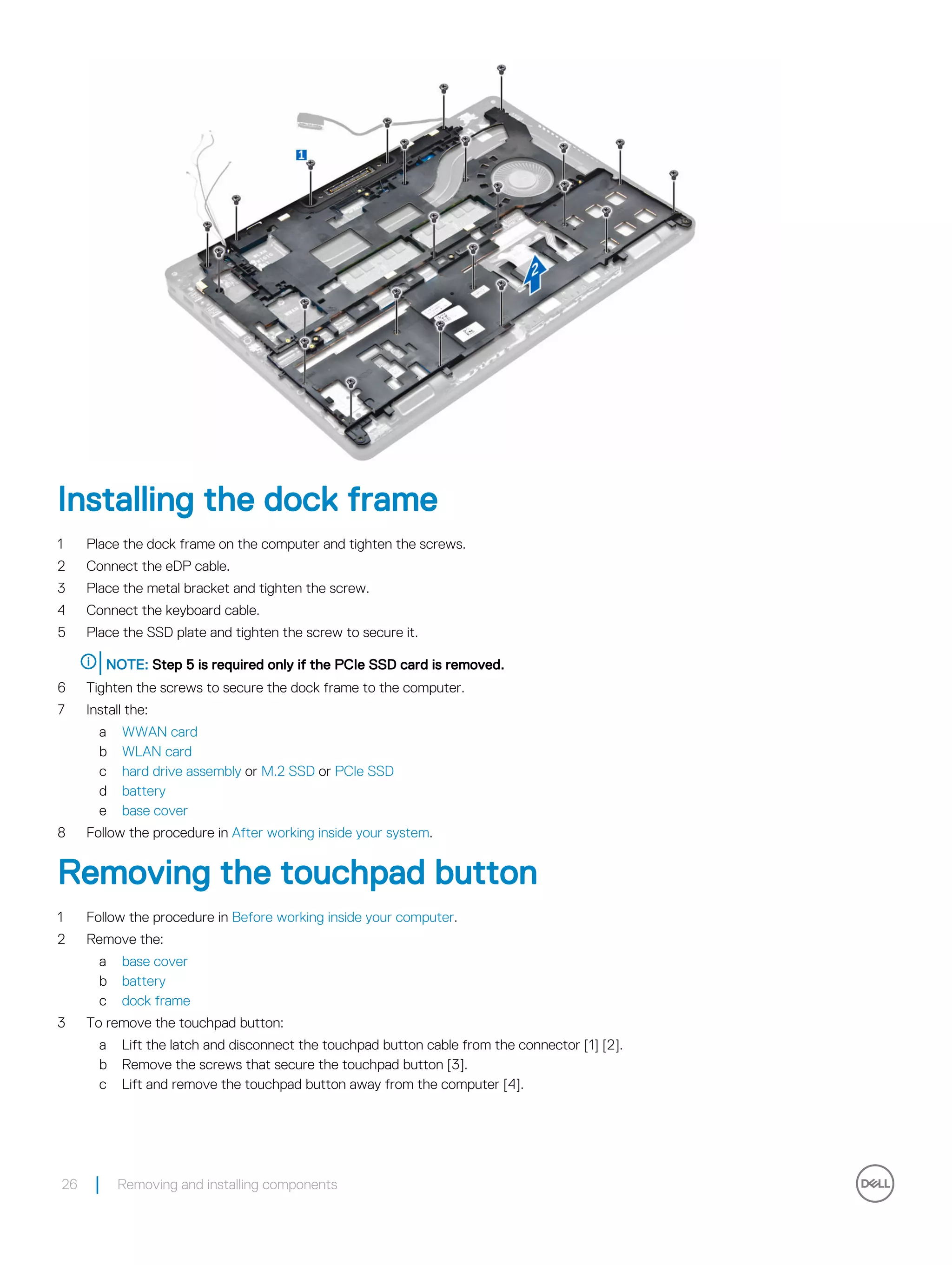 Installing the dock frame
1 Place the dock frame on the computer and tighten the screws.
2 Connect the eDP cable.
3 Place the metal bracket and tighten the screw.
4 Connect the keyboard cable.
5 Place the SSD plate and tighten the screw to secure it.
NOTE: Step 5 is required only if the PCIe SSD card is removed.
6 Tighten the screws to secure the dock frame to the computer.
7 Install the:
a WWAN card
b WLAN card
c hard drive assembly or M.2 SSD or PCIe SSD
d battery
e base cover
8 Follow the procedure in After working inside your system.
Removing the touchpad button
1 Follow the procedure in Before working inside your computer.
2 Remove the:
a base cover
b battery
c dock frame
3 To remove the touchpad button:
a Lift the latch and disconnect the touchpad button cable from the connector [1] [2].
b Remove the screws that secure the touchpad button [3].
c Lift and remove the touchpad button away from the computer [4].
26 Removing and installing components
 