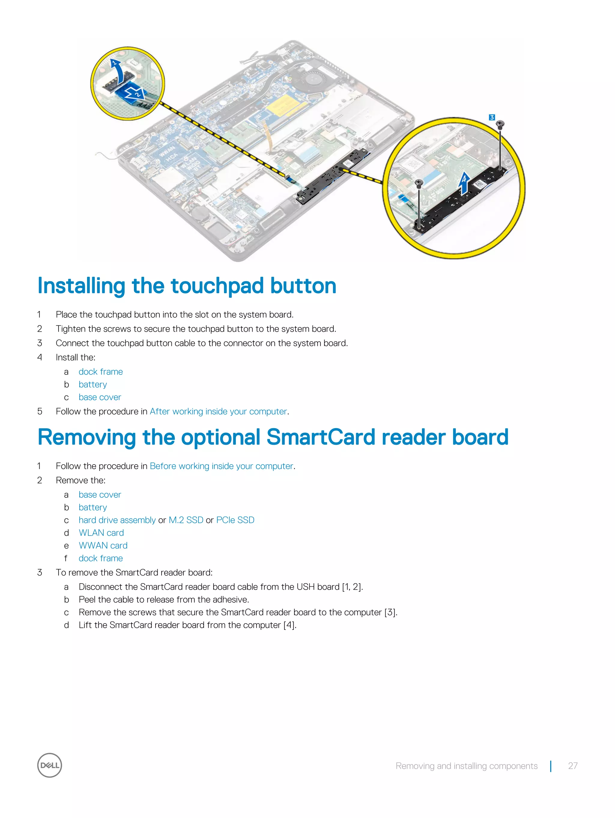 Installing the touchpad button
1 Place the touchpad button into the slot on the system board.
2 Tighten the screws to secure the touchpad button to the system board.
3 Connect the touchpad button cable to the connector on the system board.
4 Install the:
a dock frame
b battery
c base cover
5 Follow the procedure in After working inside your computer.
Removing the optional SmartCard reader board
1 Follow the procedure in Before working inside your computer.
2 Remove the:
a base cover
b battery
c hard drive assembly or M.2 SSD or PCIe SSD
d WLAN card
e WWAN card
f dock frame
3 To remove the SmartCard reader board:
a Disconnect the SmartCard reader board cable from the USH board [1, 2].
b Peel the cable to release from the adhesive.
c Remove the screws that secure the SmartCard reader board to the computer [3].
d Lift the SmartCard reader board from the computer [4].
Removing and installing components 27
 