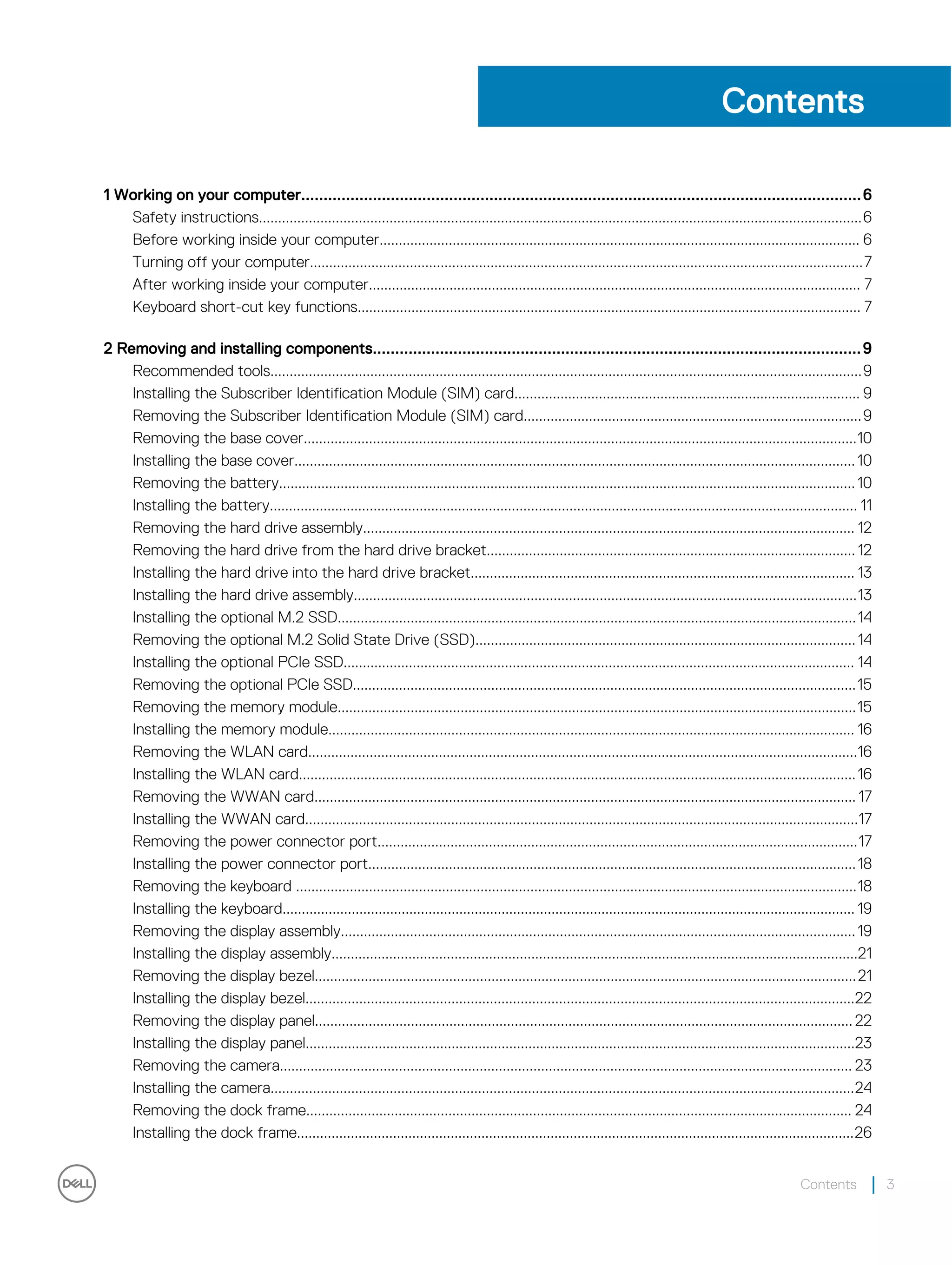 Contents
1 Working on your computer.............................................................................................................................6
Safety instructions.............................................................................................................................................................6
Before working inside your computer............................................................................................................................. 6
Turning off your computer................................................................................................................................................7
After working inside your computer................................................................................................................................ 7
Keyboard short-cut key functions................................................................................................................................... 7
2 Removing and installing components.............................................................................................................9
Recommended tools..........................................................................................................................................................9
Installing the Subscriber Identification Module (SIM) card.......................................................................................... 9
Removing the Subscriber Identification Module (SIM) card........................................................................................9
Removing the base cover................................................................................................................................................10
Installing the base cover..................................................................................................................................................10
Removing the battery......................................................................................................................................................10
Installing the battery......................................................................................................................................................... 11
Removing the hard drive assembly................................................................................................................................ 12
Removing the hard drive from the hard drive bracket................................................................................................ 12
Installing the hard drive into the hard drive bracket.................................................................................................... 13
Installing the hard drive assembly...................................................................................................................................13
Installing the optional M.2 SSD.......................................................................................................................................14
Removing the optional M.2 Solid State Drive (SSD)...................................................................................................14
Installing the optional PCIe SSD..................................................................................................................................... 14
Removing the optional PCIe SSD...................................................................................................................................15
Removing the memory module.......................................................................................................................................15
Installing the memory module......................................................................................................................................... 16
Removing the WLAN card...............................................................................................................................................16
Installing the WLAN card.................................................................................................................................................16
Removing the WWAN card............................................................................................................................................. 17
Installing the WWAN card................................................................................................................................................17
Removing the power connector port.............................................................................................................................17
Installing the power connector port...............................................................................................................................18
Removing the keyboard ..................................................................................................................................................18
Installing the keyboard..................................................................................................................................................... 19
Removing the display assembly......................................................................................................................................19
Installing the display assembly.........................................................................................................................................21
Removing the display bezel.............................................................................................................................................21
Installing the display bezel...............................................................................................................................................22
Removing the display panel............................................................................................................................................ 22
Installing the display panel...............................................................................................................................................23
Removing the camera..................................................................................................................................................... 23
Installing the camera........................................................................................................................................................24
Removing the dock frame.............................................................................................................................................. 24
Installing the dock frame.................................................................................................................................................26
Contents 3
 