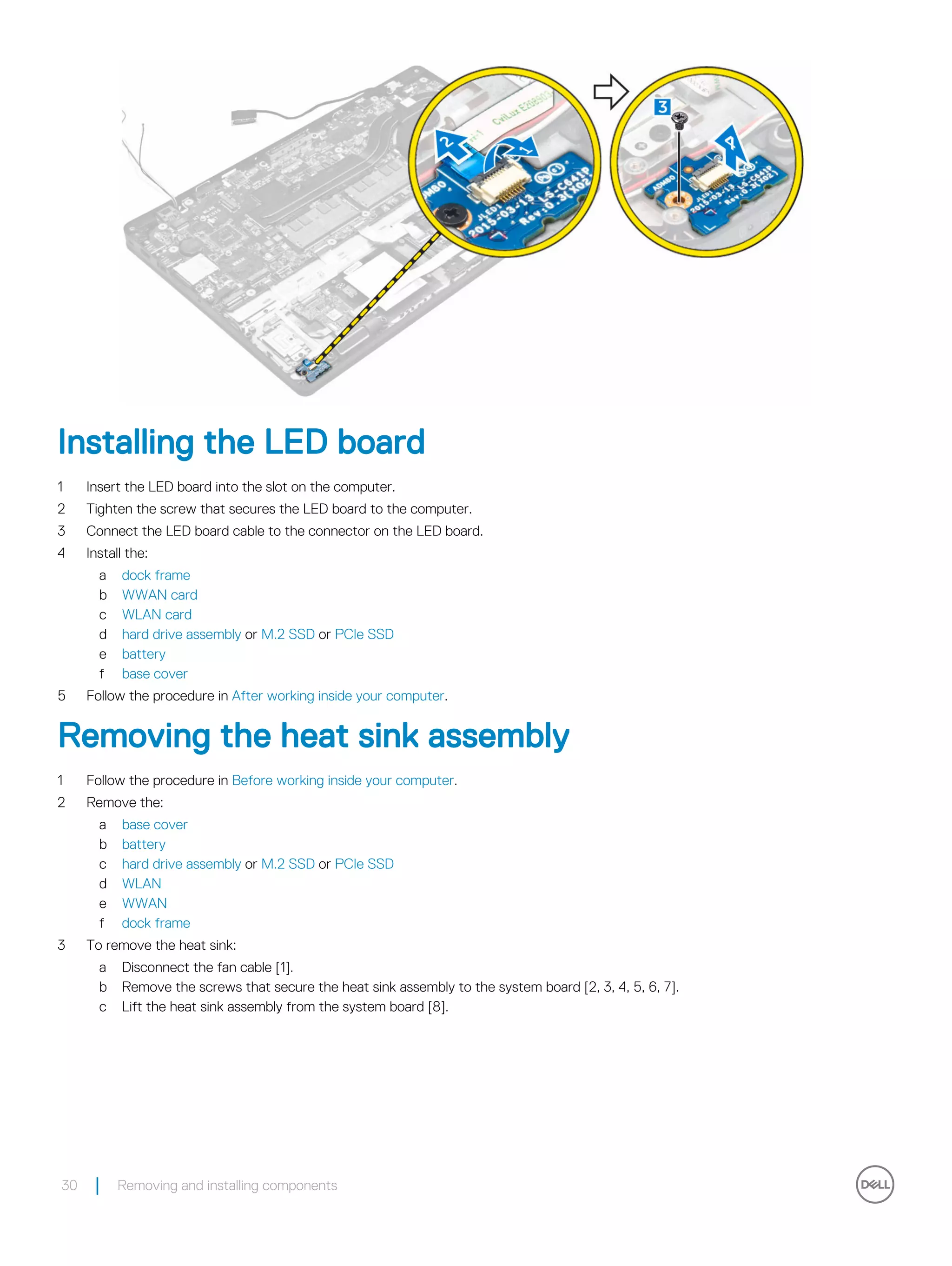 Installing the LED board
1 Insert the LED board into the slot on the computer.
2 Tighten the screw that secures the LED board to the computer.
3 Connect the LED board cable to the connector on the LED board.
4 Install the:
a dock frame
b WWAN card
c WLAN card
d hard drive assembly or M.2 SSD or PCIe SSD
e battery
f base cover
5 Follow the procedure in After working inside your computer.
Removing the heat sink assembly
1 Follow the procedure in Before working inside your computer.
2 Remove the:
a base cover
b battery
c hard drive assembly or M.2 SSD or PCIe SSD
d WLAN
e WWAN
f dock frame
3 To remove the heat sink:
a Disconnect the fan cable [1].
b Remove the screws that secure the heat sink assembly to the system board [2, 3, 4, 5, 6, 7].
c Lift the heat sink assembly from the system board [8].
30 Removing and installing components
 