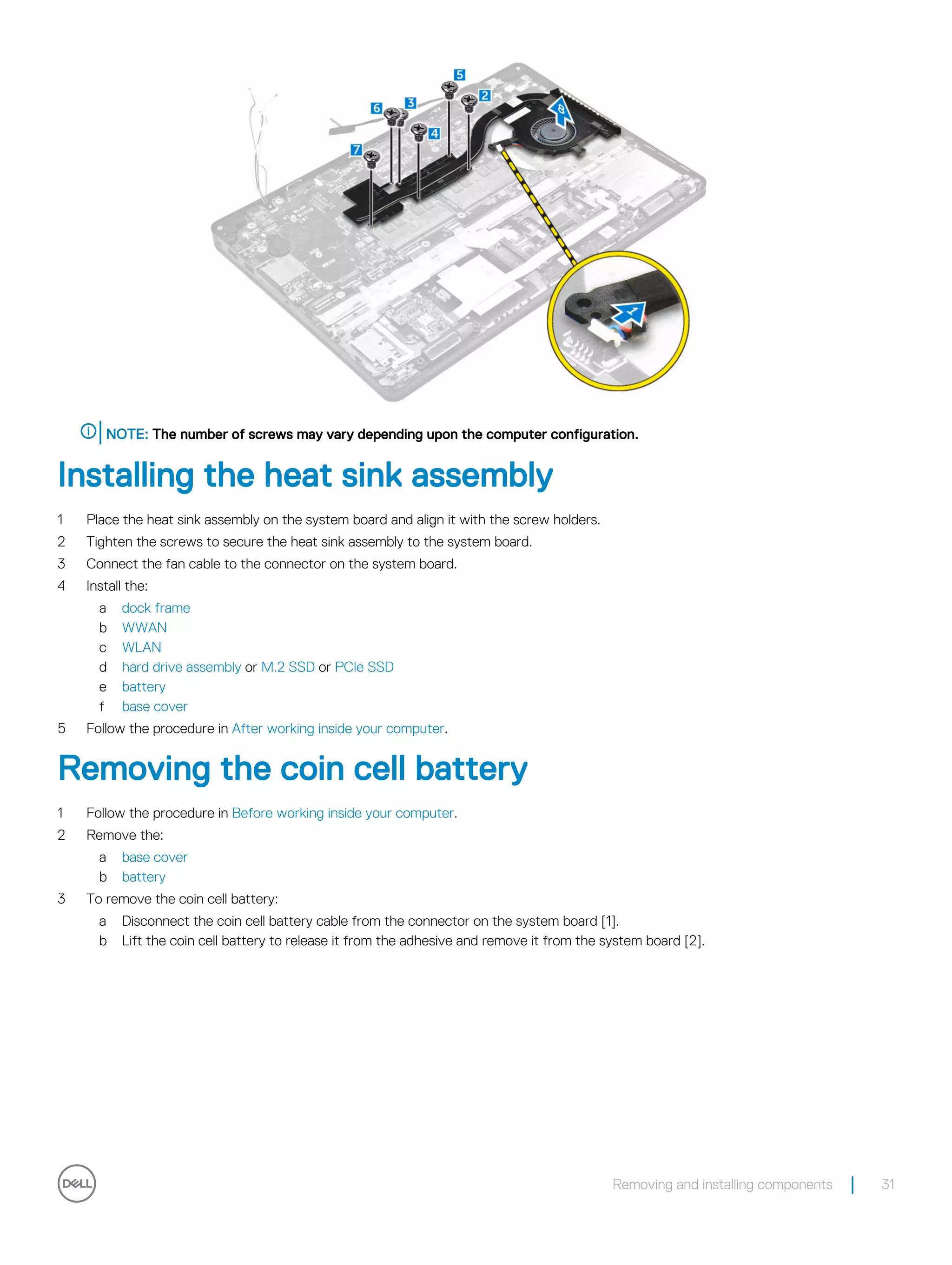 NOTE: The number of screws may vary depending upon the computer configuration.
Installing the heat sink assembly
1 Place the heat sink assembly on the system board and align it with the screw holders.
2 Tighten the screws to secure the heat sink assembly to the system board.
3 Connect the fan cable to the connector on the system board.
4 Install the:
a dock frame
b WWAN
c WLAN
d hard drive assembly or M.2 SSD or PCIe SSD
e battery
f base cover
5 Follow the procedure in After working inside your computer.
Removing the coin cell battery
1 Follow the procedure in Before working inside your computer.
2 Remove the:
a base cover
b battery
3 To remove the coin cell battery:
a Disconnect the coin cell battery cable from the connector on the system board [1].
b Lift the coin cell battery to release it from the adhesive and remove it from the system board [2].
Removing and installing components 31
 