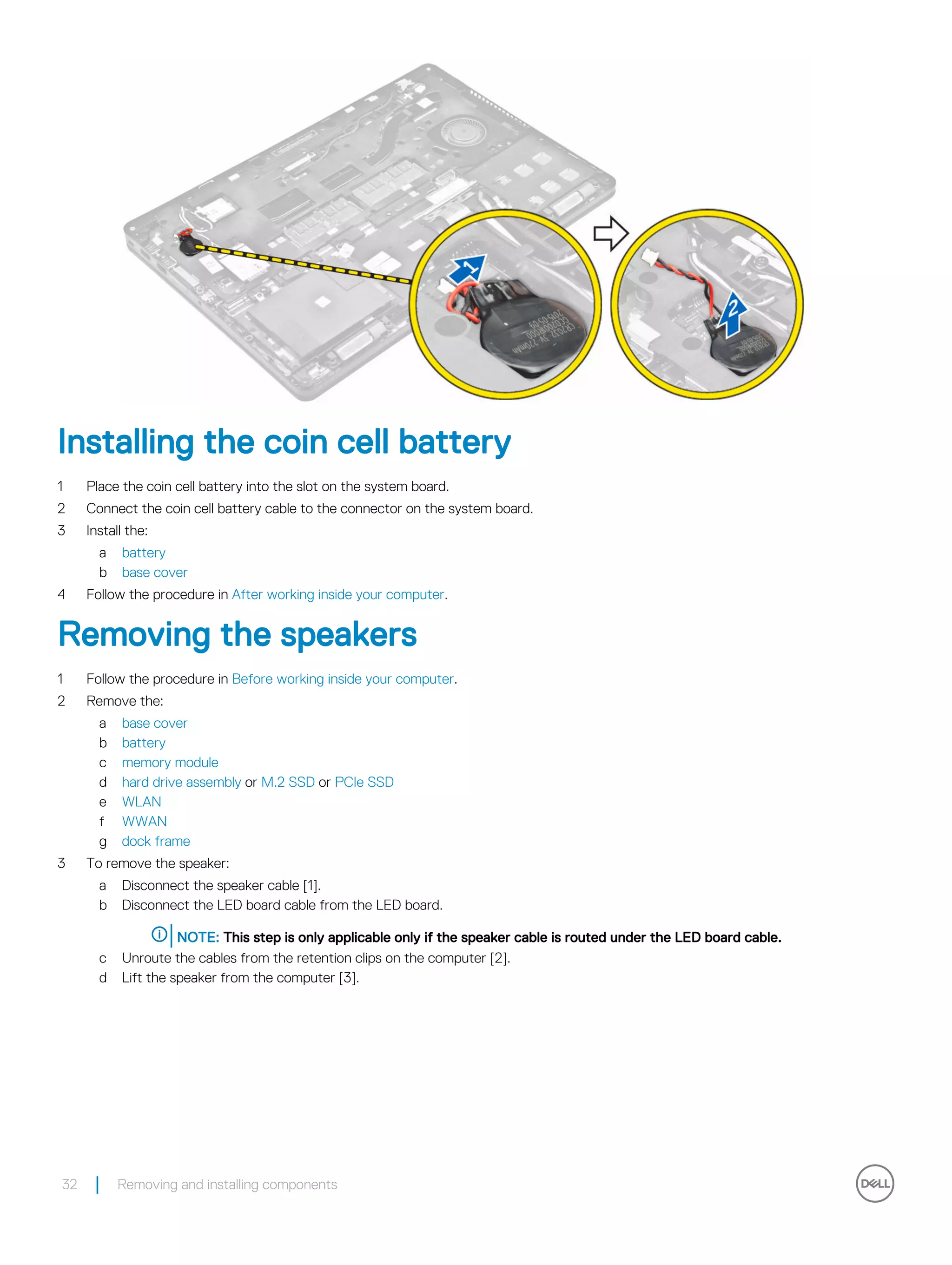 Installing the coin cell battery
1 Place the coin cell battery into the slot on the system board.
2 Connect the coin cell battery cable to the connector on the system board.
3 Install the:
a battery
b base cover
4 Follow the procedure in After working inside your computer.
Removing the speakers
1 Follow the procedure in Before working inside your computer.
2 Remove the:
a base cover
b battery
c memory module
d hard drive assembly or M.2 SSD or PCIe SSD
e WLAN
f WWAN
g dock frame
3 To remove the speaker:
a Disconnect the speaker cable [1].
b Disconnect the LED board cable from the LED board.
NOTE: This step is only applicable only if the speaker cable is routed under the LED board cable.
c Unroute the cables from the retention clips on the computer [2].
d Lift the speaker from the computer [3].
32 Removing and installing components
 