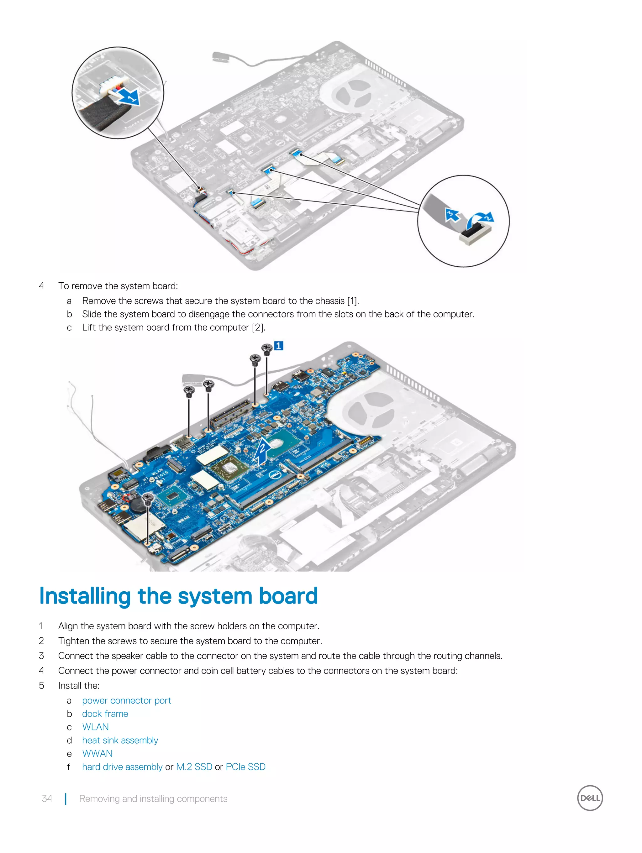 4 To remove the system board:
a Remove the screws that secure the system board to the chassis [1].
b Slide the system board to disengage the connectors from the slots on the back of the computer.
c Lift the system board from the computer [2].
Installing the system board
1 Align the system board with the screw holders on the computer.
2 Tighten the screws to secure the system board to the computer.
3 Connect the speaker cable to the connector on the system and route the cable through the routing channels.
4 Connect the power connector and coin cell battery cables to the connectors on the system board:
5 Install the:
a power connector port
b dock frame
c WLAN
d heat sink assembly
e WWAN
f hard drive assembly or M.2 SSD or PCIe SSD
34 Removing and installing components
 