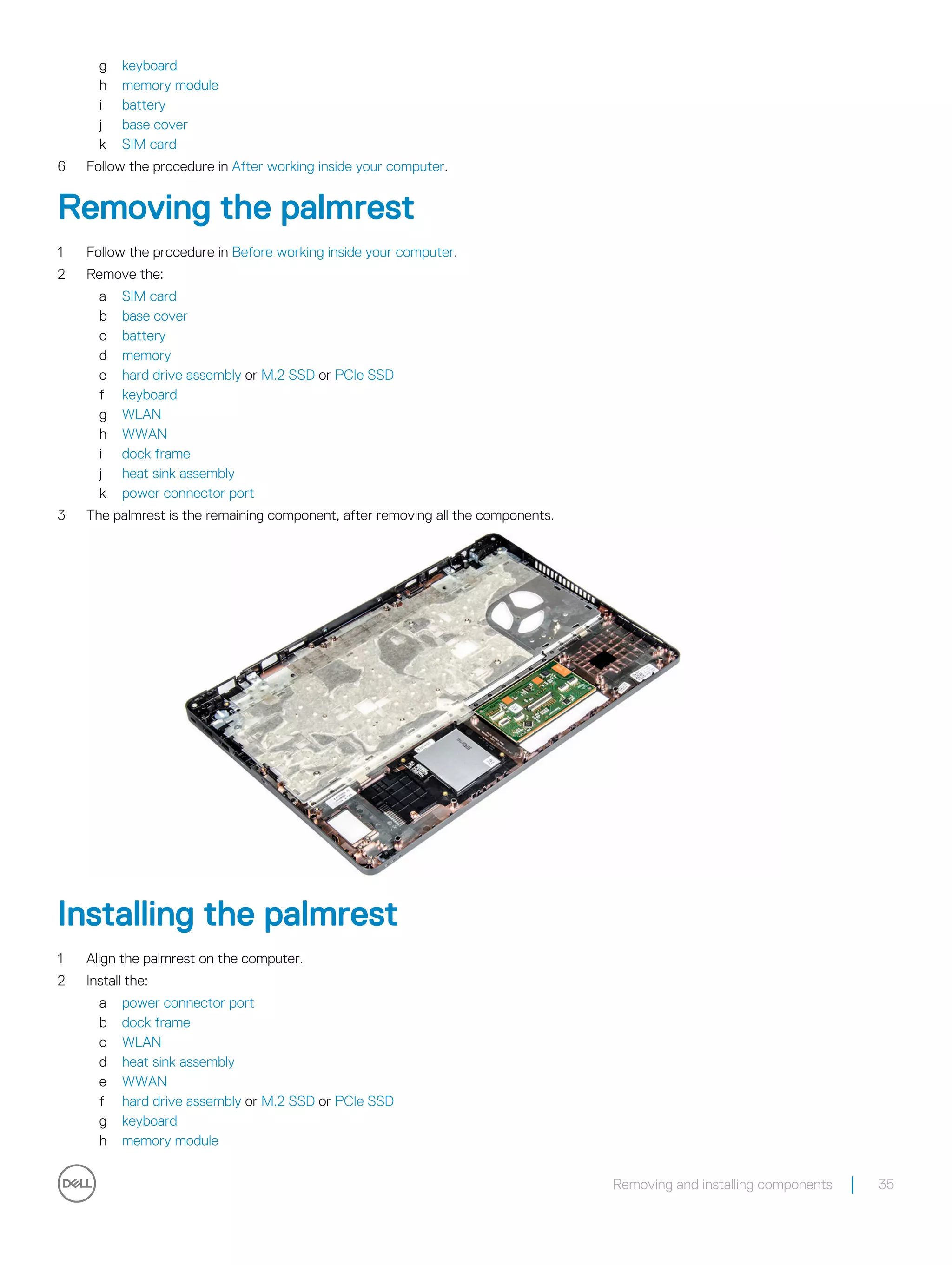 g keyboard
h memory module
i battery
j base cover
k SIM card
6 Follow the procedure in After working inside your computer.
Removing the palmrest
1 Follow the procedure in Before working inside your computer.
2 Remove the:
a SIM card
b base cover
c battery
d memory
e hard drive assembly or M.2 SSD or PCIe SSD
f keyboard
g WLAN
h WWAN
i dock frame
j heat sink assembly
k power connector port
3 The palmrest is the remaining component, after removing all the components.
Installing the palmrest
1 Align the palmrest on the computer.
2 Install the:
a power connector port
b dock frame
c WLAN
d heat sink assembly
e WWAN
f hard drive assembly or M.2 SSD or PCIe SSD
g keyboard
h memory module
Removing and installing components 35
 