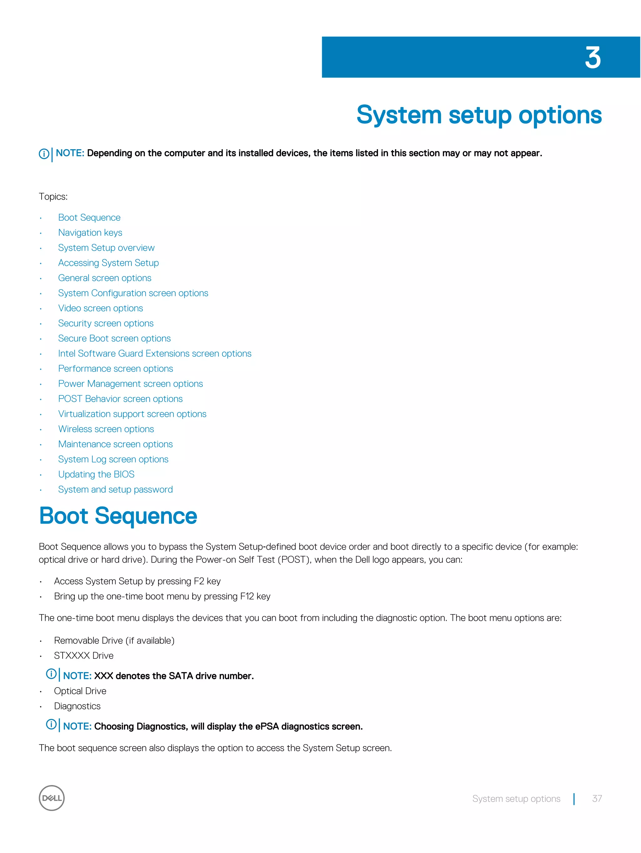 System setup options
NOTE: Depending on the computer and its installed devices, the items listed in this section may or may not appear.
Topics:
• Boot Sequence
• Navigation keys
• System Setup overview
• Accessing System Setup
• General screen options
• System Configuration screen options
• Video screen options
• Security screen options
• Secure Boot screen options
• Intel Software Guard Extensions screen options
• Performance screen options
• Power Management screen options
• POST Behavior screen options
• Virtualization support screen options
• Wireless screen options
• Maintenance screen options
• System Log screen options
• Updating the BIOS
• System and setup password
Boot Sequence
Boot Sequence allows you to bypass the System Setup‐defined boot device order and boot directly to a specific device (for example:
optical drive or hard drive). During the Power-on Self Test (POST), when the Dell logo appears, you can:
• Access System Setup by pressing F2 key
• Bring up the one-time boot menu by pressing F12 key
The one-time boot menu displays the devices that you can boot from including the diagnostic option. The boot menu options are:
• Removable Drive (if available)
• STXXXX Drive
NOTE: XXX denotes the SATA drive number.
• Optical Drive
• Diagnostics
NOTE: Choosing Diagnostics, will display the ePSA diagnostics screen.
The boot sequence screen also displays the option to access the System Setup screen.
3
System setup options 37
 