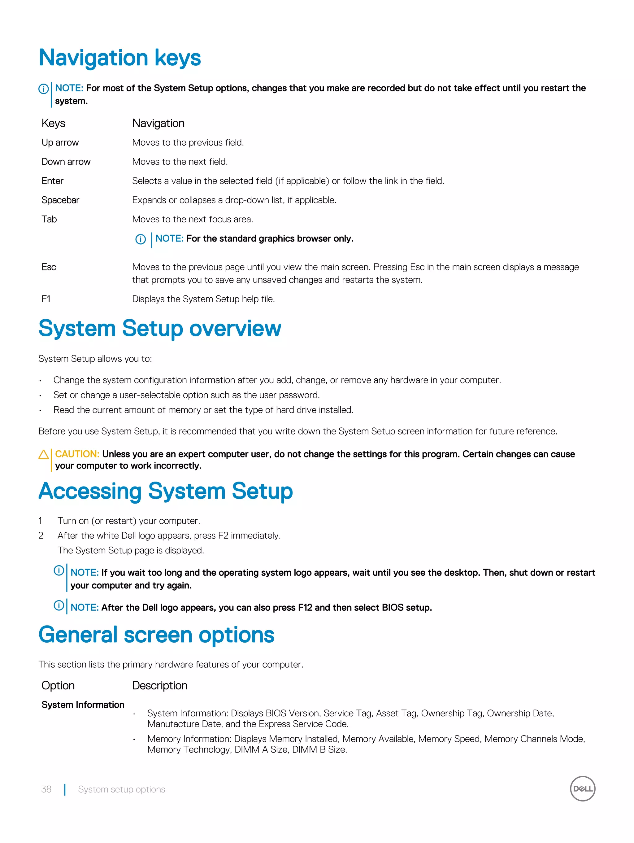 Navigation keys
NOTE: For most of the System Setup options, changes that you make are recorded but do not take effect until you restart the
system.
Keys Navigation
Up arrow Moves to the previous field.
Down arrow Moves to the next field.
Enter Selects a value in the selected field (if applicable) or follow the link in the field.
Spacebar Expands or collapses a drop‐down list, if applicable.
Tab Moves to the next focus area.
NOTE: For the standard graphics browser only.
Esc Moves to the previous page until you view the main screen. Pressing Esc in the main screen displays a message
that prompts you to save any unsaved changes and restarts the system.
F1 Displays the System Setup help file.
System Setup overview
System Setup allows you to:
• Change the system configuration information after you add, change, or remove any hardware in your computer.
• Set or change a user-selectable option such as the user password.
• Read the current amount of memory or set the type of hard drive installed.
Before you use System Setup, it is recommended that you write down the System Setup screen information for future reference.
CAUTION: Unless you are an expert computer user, do not change the settings for this program. Certain changes can cause
your computer to work incorrectly.
Accessing System Setup
1 Turn on (or restart) your computer.
2 After the white Dell logo appears, press F2 immediately.
The System Setup page is displayed.
NOTE: If you wait too long and the operating system logo appears, wait until you see the desktop. Then, shut down or restart
your computer and try again.
NOTE: After the Dell logo appears, you can also press F12 and then select BIOS setup.
General screen options
This section lists the primary hardware features of your computer.
Option Description
System Information
• System Information: Displays BIOS Version, Service Tag, Asset Tag, Ownership Tag, Ownership Date,
Manufacture Date, and the Express Service Code.
• Memory Information: Displays Memory Installed, Memory Available, Memory Speed, Memory Channels Mode,
Memory Technology, DIMM A Size, DIMM B Size.
38 System setup options
 
