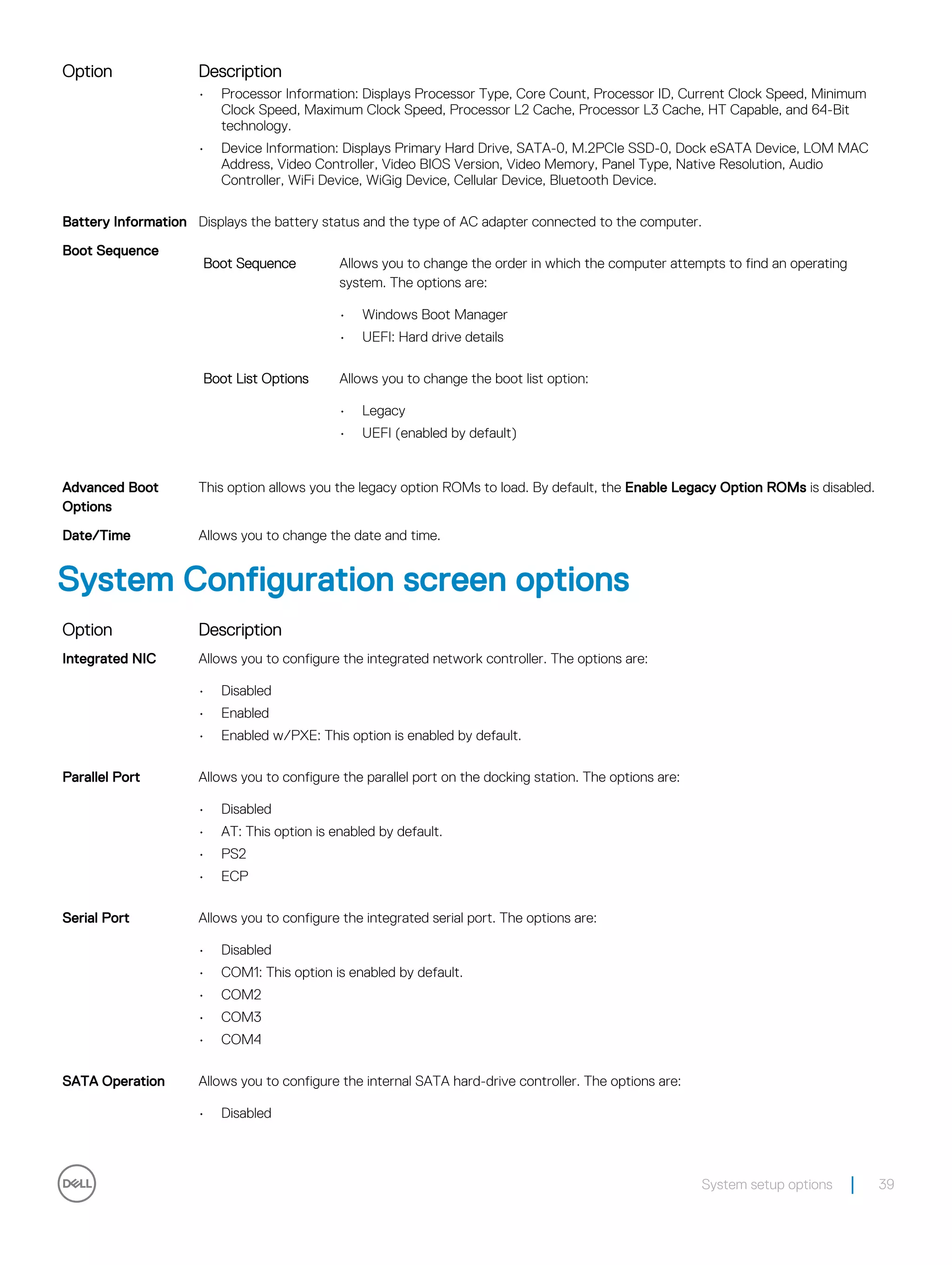 Option Description
• Processor Information: Displays Processor Type, Core Count, Processor ID, Current Clock Speed, Minimum
Clock Speed, Maximum Clock Speed, Processor L2 Cache, Processor L3 Cache, HT Capable, and 64-Bit
technology.
• Device Information: Displays Primary Hard Drive, SATA-0, M.2PCIe SSD-0, Dock eSATA Device, LOM MAC
Address, Video Controller, Video BIOS Version, Video Memory, Panel Type, Native Resolution, Audio
Controller, WiFi Device, WiGig Device, Cellular Device, Bluetooth Device.
Battery Information Displays the battery status and the type of AC adapter connected to the computer.
Boot Sequence
Boot Sequence Allows you to change the order in which the computer attempts to find an operating
system. The options are:
• Windows Boot Manager
• UEFI: Hard drive details
Boot List Options Allows you to change the boot list option:
• Legacy
• UEFI (enabled by default)
Advanced Boot
Options
This option allows you the legacy option ROMs to load. By default, the Enable Legacy Option ROMs is disabled.
Date/Time Allows you to change the date and time.
System Configuration screen options
Option Description
Integrated NIC Allows you to configure the integrated network controller. The options are:
• Disabled
• Enabled
• Enabled w/PXE: This option is enabled by default.
Parallel Port Allows you to configure the parallel port on the docking station. The options are:
• Disabled
• AT: This option is enabled by default.
• PS2
• ECP
Serial Port Allows you to configure the integrated serial port. The options are:
• Disabled
• COM1: This option is enabled by default.
• COM2
• COM3
• COM4
SATA Operation Allows you to configure the internal SATA hard-drive controller. The options are:
• Disabled
System setup options 39
 