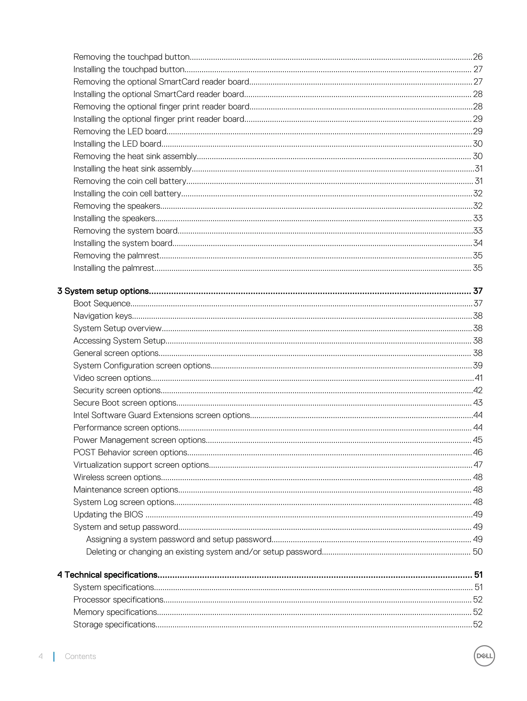 Removing the touchpad button.....................................................................................................................................26
Installing the touchpad button....................................................................................................................................... 27
Removing the optional SmartCard reader board.........................................................................................................27
Installing the optional SmartCard reader board........................................................................................................... 28
Removing the optional finger print reader board.........................................................................................................28
Installing the optional finger print reader board...........................................................................................................29
Removing the LED board................................................................................................................................................29
Installing the LED board..................................................................................................................................................30
Removing the heat sink assembly................................................................................................................................. 30
Installing the heat sink assembly.....................................................................................................................................31
Removing the coin cell battery....................................................................................................................................... 31
Installing the coin cell battery.........................................................................................................................................32
Removing the speakers...................................................................................................................................................32
Installing the speakers..................................................................................................................................................... 33
Removing the system board...........................................................................................................................................33
Installing the system board.............................................................................................................................................34
Removing the palmrest...................................................................................................................................................35
Installing the palmrest..................................................................................................................................................... 35
3 System setup options.................................................................................................................................. 37
Boot Sequence.................................................................................................................................................................37
Navigation keys................................................................................................................................................................38
System Setup overview..................................................................................................................................................38
Accessing System Setup................................................................................................................................................ 38
General screen options................................................................................................................................................... 38
System Configuration screen options...........................................................................................................................39
Video screen options........................................................................................................................................................41
Security screen options...................................................................................................................................................42
Secure Boot screen options........................................................................................................................................... 43
Intel Software Guard Extensions screen options.........................................................................................................44
Performance screen options.......................................................................................................................................... 44
Power Management screen options............................................................................................................................. 45
POST Behavior screen options......................................................................................................................................46
Virtualization support screen options............................................................................................................................47
Wireless screen options.................................................................................................................................................. 48
Maintenance screen options.......................................................................................................................................... 48
System Log screen options............................................................................................................................................ 48
Updating the BIOS ..........................................................................................................................................................49
System and setup password.......................................................................................................................................... 49
Assigning a system password and setup password.............................................................................................. 49
Deleting or changing an existing system and/or setup password...................................................................... 50
4 Technical specifications............................................................................................................................... 51
System specifications...................................................................................................................................................... 51
Processor specifications.................................................................................................................................................52
Memory specifications.................................................................................................................................................... 52
Storage specifications.....................................................................................................................................................52
4 Contents
 
