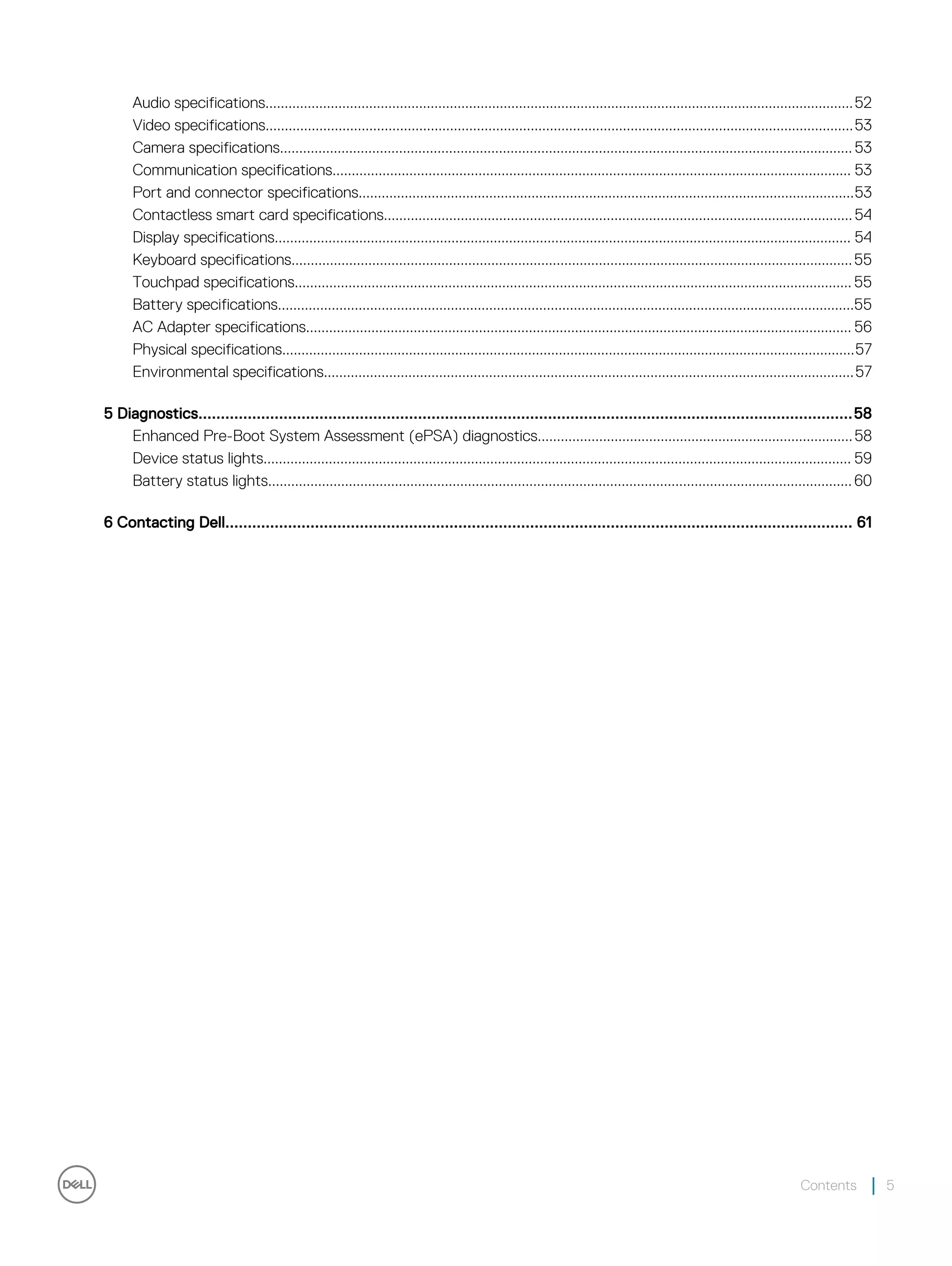 Audio specifications.........................................................................................................................................................52
Video specifications.........................................................................................................................................................53
Camera specifications.....................................................................................................................................................53
Communication specifications....................................................................................................................................... 53
Port and connector specifications.................................................................................................................................53
Contactless smart card specifications..........................................................................................................................54
Display specifications...................................................................................................................................................... 54
Keyboard specifications..................................................................................................................................................55
Touchpad specifications................................................................................................................................................. 55
Battery specifications......................................................................................................................................................55
AC Adapter specifications.............................................................................................................................................. 56
Physical specifications.....................................................................................................................................................57
Environmental specifications..........................................................................................................................................57
5 Diagnostics..................................................................................................................................................58
Enhanced Pre-Boot System Assessment (ePSA) diagnostics..................................................................................58
Device status lights......................................................................................................................................................... 59
Battery status lights........................................................................................................................................................60
6 Contacting Dell............................................................................................................................................ 61
Contents 5
 