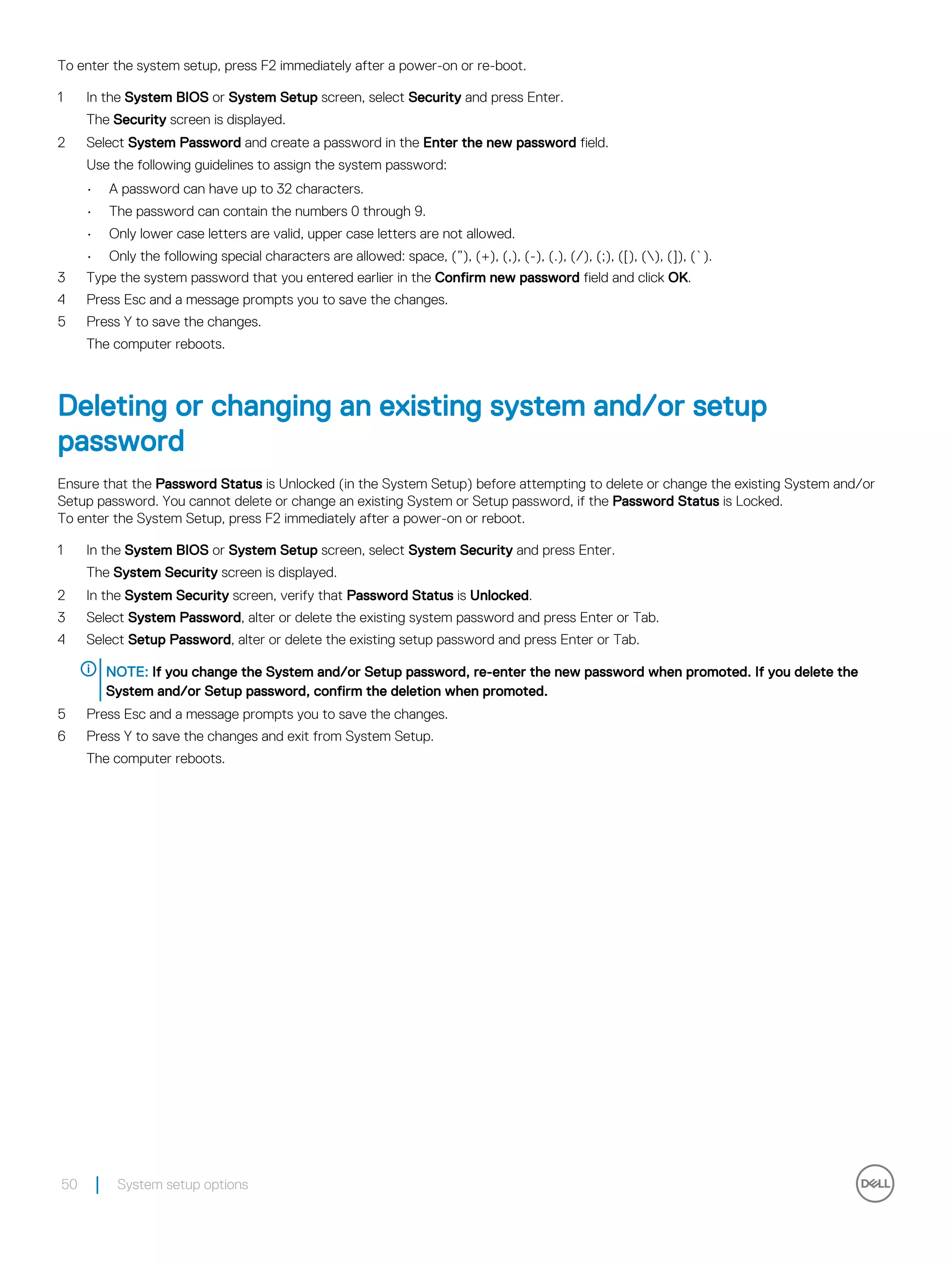 To enter the system setup, press F2 immediately after a power-on or re-boot.
1 In the System BIOS or System Setup screen, select Security and press Enter.
The Security screen is displayed.
2 Select System Password and create a password in the Enter the new password field.
Use the following guidelines to assign the system password:
• A password can have up to 32 characters.
• The password can contain the numbers 0 through 9.
• Only lower case letters are valid, upper case letters are not allowed.
• Only the following special characters are allowed: space, (”), (+), (,), (-), (.), (/), (;), ([), (), (]), (`).
3 Type the system password that you entered earlier in the Confirm new password field and click OK.
4 Press Esc and a message prompts you to save the changes.
5 Press Y to save the changes.
The computer reboots.
Deleting or changing an existing system and/or setup
password
Ensure that the Password Status is Unlocked (in the System Setup) before attempting to delete or change the existing System and/or
Setup password. You cannot delete or change an existing System or Setup password, if the Password Status is Locked.
To enter the System Setup, press F2 immediately after a power-on or reboot.
1 In the System BIOS or System Setup screen, select System Security and press Enter.
The System Security screen is displayed.
2 In the System Security screen, verify that Password Status is Unlocked.
3 Select System Password, alter or delete the existing system password and press Enter or Tab.
4 Select Setup Password, alter or delete the existing setup password and press Enter or Tab.
NOTE: If you change the System and/or Setup password, re-enter the new password when promoted. If you delete the
System and/or Setup password, confirm the deletion when promoted.
5 Press Esc and a message prompts you to save the changes.
6 Press Y to save the changes and exit from System Setup.
The computer reboots.
50 System setup options
 