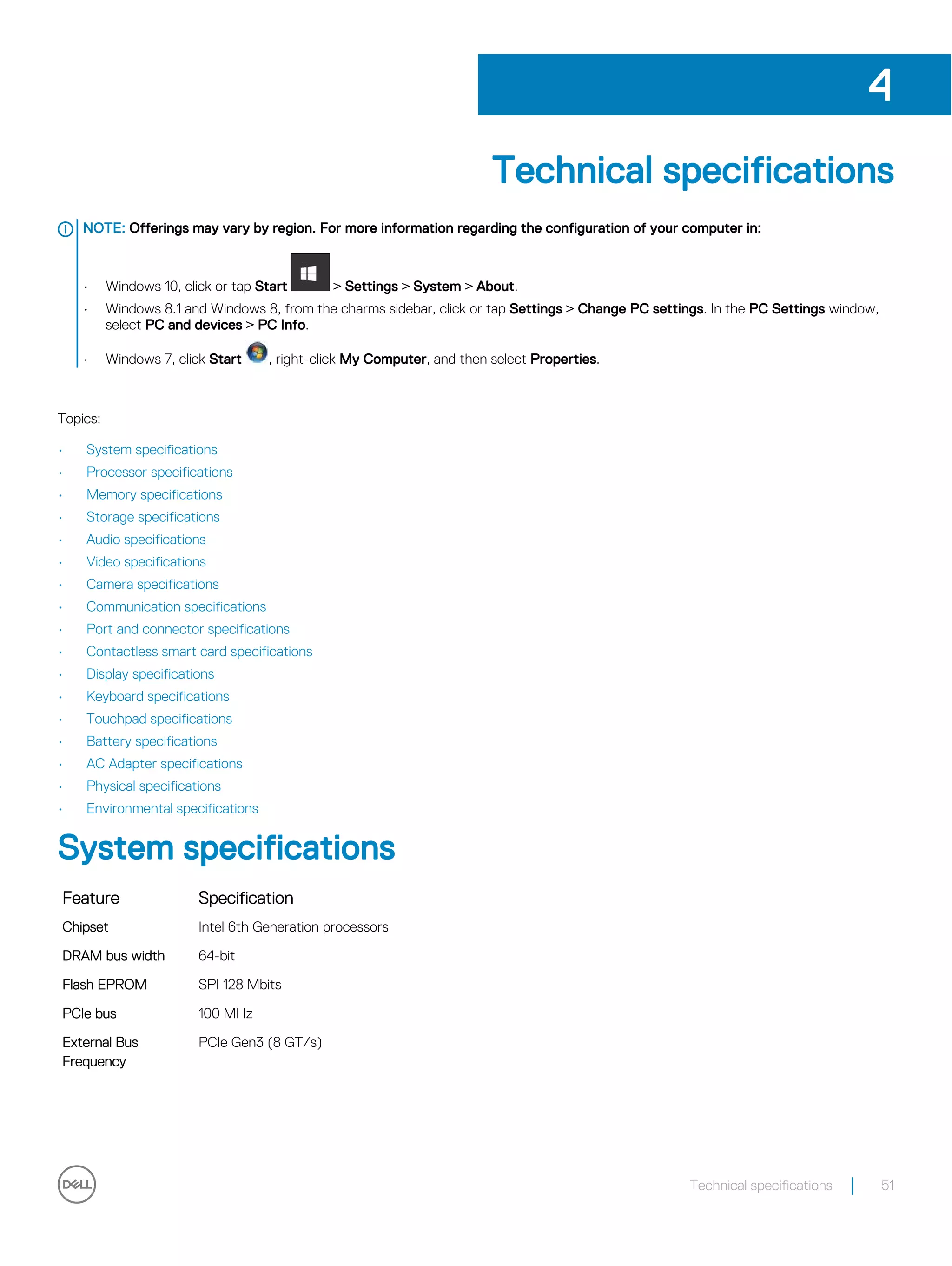 Technical specifications
NOTE: Offerings may vary by region. For more information regarding the configuration of your computer in:
• Windows 10, click or tap Start > Settings > System > About.
• Windows 8.1 and Windows 8, from the charms sidebar, click or tap Settings > Change PC settings. In the PC Settings window,
select PC and devices > PC Info.
• Windows 7, click Start , right-click My Computer, and then select Properties.
Topics:
• System specifications
• Processor specifications
• Memory specifications
• Storage specifications
• Audio specifications
• Video specifications
• Camera specifications
• Communication specifications
• Port and connector specifications
• Contactless smart card specifications
• Display specifications
• Keyboard specifications
• Touchpad specifications
• Battery specifications
• AC Adapter specifications
• Physical specifications
• Environmental specifications
System specifications
Feature Specification
Chipset Intel 6th Generation processors
DRAM bus width 64-bit
Flash EPROM SPI 128 Mbits
PCIe bus 100 MHz
External Bus
Frequency
PCIe Gen3 (8 GT/s)
4
Technical specifications 51
 