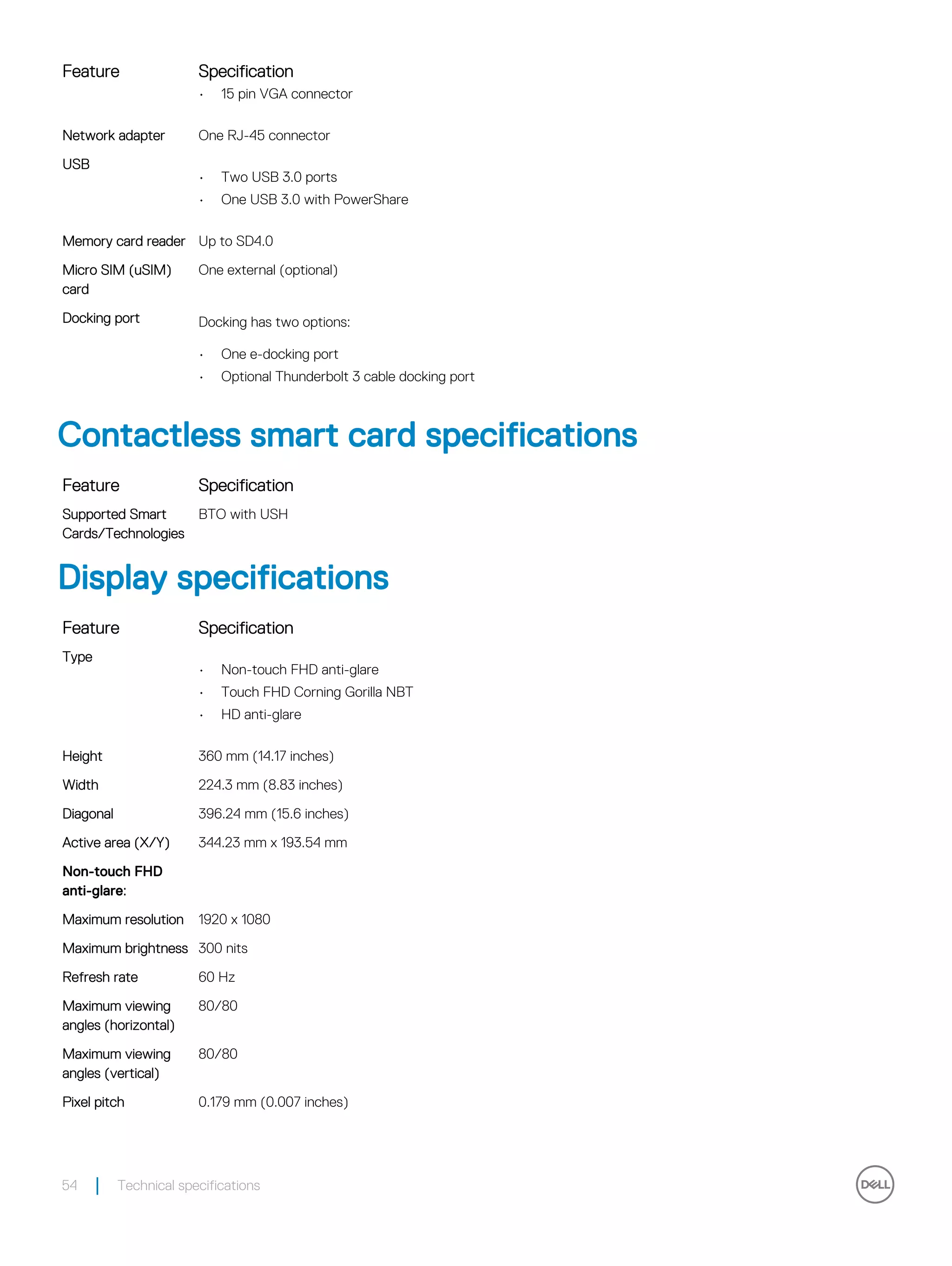 Feature Specification
• 15 pin VGA connector
Network adapter One RJ-45 connector
USB
• Two USB 3.0 ports
• One USB 3.0 with PowerShare
Memory card reader Up to SD4.0
Micro SIM (uSIM)
card
One external (optional)
Docking port Docking has two options:
• One e-docking port
• Optional Thunderbolt 3 cable docking port
Contactless smart card specifications
Feature Specification
Supported Smart
Cards/Technologies
BTO with USH
Display specifications
Feature Specification
Type
• Non-touch FHD anti-glare
• Touch FHD Corning Gorilla NBT
• HD anti-glare
Height 360 mm (14.17 inches)
Width 224.3 mm (8.83 inches)
Diagonal 396.24 mm (15.6 inches)
Active area (X/Y) 344.23 mm x 193.54 mm
Non-touch FHD
anti-glare:
Maximum resolution 1920 x 1080
Maximum brightness 300 nits
Refresh rate 60 Hz
Maximum viewing
angles (horizontal)
80/80
Maximum viewing
angles (vertical)
80/80
Pixel pitch 0.179 mm (0.007 inches)
54 Technical specifications
 