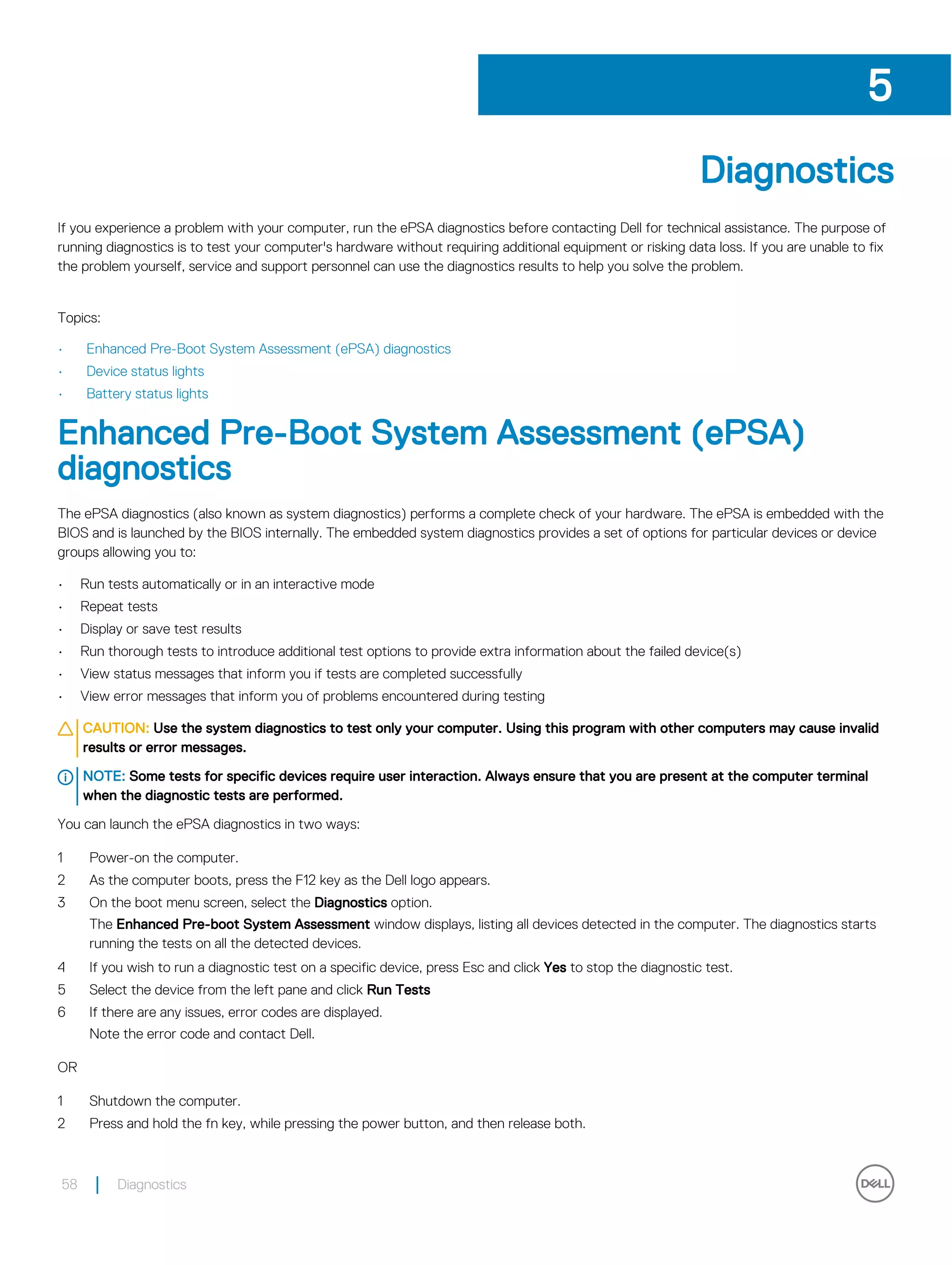Diagnostics
If you experience a problem with your computer, run the ePSA diagnostics before contacting Dell for technical assistance. The purpose of
running diagnostics is to test your computer's hardware without requiring additional equipment or risking data loss. If you are unable to fix
the problem yourself, service and support personnel can use the diagnostics results to help you solve the problem.
Topics:
• Enhanced Pre-Boot System Assessment (ePSA) diagnostics
• Device status lights
• Battery status lights
Enhanced Pre-Boot System Assessment (ePSA)
diagnostics
The ePSA diagnostics (also known as system diagnostics) performs a complete check of your hardware. The ePSA is embedded with the
BIOS and is launched by the BIOS internally. The embedded system diagnostics provides a set of options for particular devices or device
groups allowing you to:
• Run tests automatically or in an interactive mode
• Repeat tests
• Display or save test results
• Run thorough tests to introduce additional test options to provide extra information about the failed device(s)
• View status messages that inform you if tests are completed successfully
• View error messages that inform you of problems encountered during testing
CAUTION: Use the system diagnostics to test only your computer. Using this program with other computers may cause invalid
results or error messages.
NOTE: Some tests for specific devices require user interaction. Always ensure that you are present at the computer terminal
when the diagnostic tests are performed.
You can launch the ePSA diagnostics in two ways:
1 Power-on the computer.
2 As the computer boots, press the F12 key as the Dell logo appears.
3 On the boot menu screen, select the Diagnostics option.
The Enhanced Pre-boot System Assessment window displays, listing all devices detected in the computer. The diagnostics starts
running the tests on all the detected devices.
4 If you wish to run a diagnostic test on a specific device, press Esc and click Yes to stop the diagnostic test.
5 Select the device from the left pane and click Run Tests
6 If there are any issues, error codes are displayed.
Note the error code and contact Dell.
OR
1 Shutdown the computer.
2 Press and hold the fn key, while pressing the power button, and then release both.
5
58 Diagnostics
 