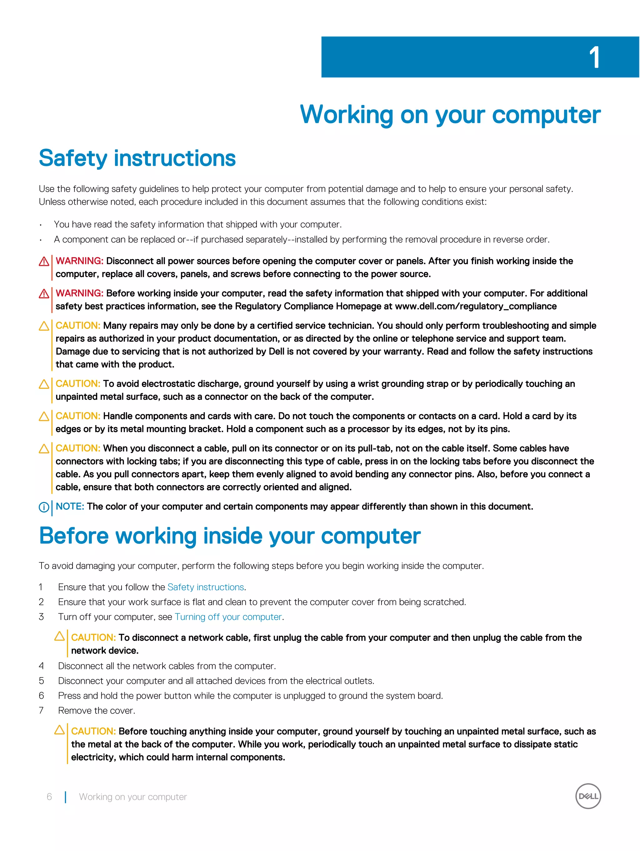 Working on your computer
Safety instructions
Use the following safety guidelines to help protect your computer from potential damage and to help to ensure your personal safety.
Unless otherwise noted, each procedure included in this document assumes that the following conditions exist:
• You have read the safety information that shipped with your computer.
• A component can be replaced or--if purchased separately--installed by performing the removal procedure in reverse order.
WARNING: Disconnect all power sources before opening the computer cover or panels. After you finish working inside the
computer, replace all covers, panels, and screws before connecting to the power source.
WARNING: Before working inside your computer, read the safety information that shipped with your computer. For additional
safety best practices information, see the Regulatory Compliance Homepage at www.dell.com/regulatory_compliance
CAUTION: Many repairs may only be done by a certified service technician. You should only perform troubleshooting and simple
repairs as authorized in your product documentation, or as directed by the online or telephone service and support team.
Damage due to servicing that is not authorized by Dell is not covered by your warranty. Read and follow the safety instructions
that came with the product.
CAUTION: To avoid electrostatic discharge, ground yourself by using a wrist grounding strap or by periodically touching an
unpainted metal surface, such as a connector on the back of the computer.
CAUTION: Handle components and cards with care. Do not touch the components or contacts on a card. Hold a card by its
edges or by its metal mounting bracket. Hold a component such as a processor by its edges, not by its pins.
CAUTION: When you disconnect a cable, pull on its connector or on its pull-tab, not on the cable itself. Some cables have
connectors with locking tabs; if you are disconnecting this type of cable, press in on the locking tabs before you disconnect the
cable. As you pull connectors apart, keep them evenly aligned to avoid bending any connector pins. Also, before you connect a
cable, ensure that both connectors are correctly oriented and aligned.
NOTE: The color of your computer and certain components may appear differently than shown in this document.
Before working inside your computer
To avoid damaging your computer, perform the following steps before you begin working inside the computer.
1 Ensure that you follow the Safety instructions.
2 Ensure that your work surface is flat and clean to prevent the computer cover from being scratched.
3 Turn off your computer, see Turning off your computer.
CAUTION: To disconnect a network cable, first unplug the cable from your computer and then unplug the cable from the
network device.
4 Disconnect all the network cables from the computer.
5 Disconnect your computer and all attached devices from the electrical outlets.
6 Press and hold the power button while the computer is unplugged to ground the system board.
7 Remove the cover.
CAUTION: Before touching anything inside your computer, ground yourself by touching an unpainted metal surface, such as
the metal at the back of the computer. While you work, periodically touch an unpainted metal surface to dissipate static
electricity, which could harm internal components.
1
6 Working on your computer
 