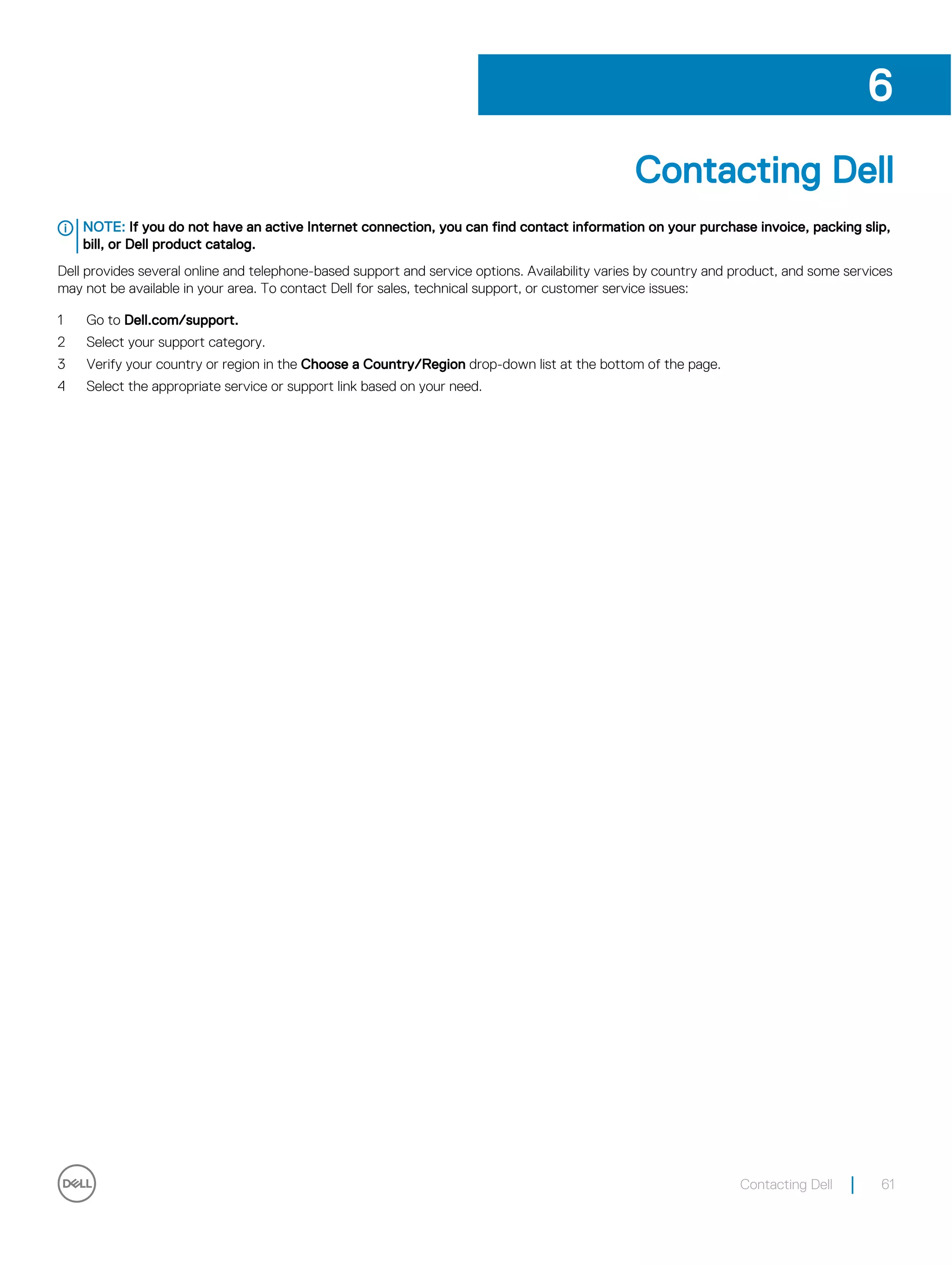Contacting Dell
NOTE: If you do not have an active Internet connection, you can find contact information on your purchase invoice, packing slip,
bill, or Dell product catalog.
Dell provides several online and telephone-based support and service options. Availability varies by country and product, and some services
may not be available in your area. To contact Dell for sales, technical support, or customer service issues:
1 Go to Dell.com/support.
2 Select your support category.
3 Verify your country or region in the Choose a Country/Region drop-down list at the bottom of the page.
4 Select the appropriate service or support link based on your need.
6
Contacting Dell 61
 
