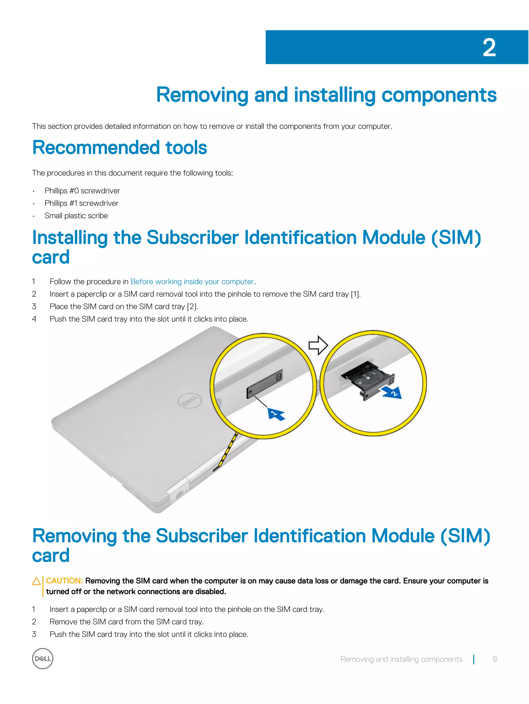 Removing and installing components
This section provides detailed information on how to remove or install the components from your computer.
Recommended tools
The procedures in this document require the following tools:
• Phillips #0 screwdriver
• Phillips #1 screwdriver
• Small plastic scribe
Installing the Subscriber Identification Module (SIM)
card
1 Follow the procedure in Before working inside your computer.
2 Insert a paperclip or a SIM card removal tool into the pinhole to remove the SIM card tray [1].
3 Place the SIM card on the SIM card tray [2].
4 Push the SIM card tray into the slot until it clicks into place.
Removing the Subscriber Identification Module (SIM)
card
CAUTION: Removing the SIM card when the computer is on may cause data loss or damage the card. Ensure your computer is
turned off or the network connections are disabled.
1 Insert a paperclip or a SIM card removal tool into the pinhole on the SIM card tray.
2 Remove the SIM card from the SIM card tray.
3 Push the SIM card tray into the slot until it clicks into place.
2
Removing and installing components 9
 
