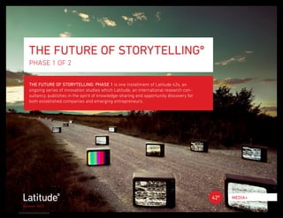 THE FUTURE OF STORYTELLINGº
   PHASE 1 OF 2

   THE FUTURE OF STORYTELLING: PHASE 1 is one installment of Latitude 42s, an
   ongoing series of innovation studies which Latitude, an international research con-
   sultancy, publishes in the spirit of knowledge-sharing and opportunity discovery for
   both established companies and emerging entrepreneurs.




                                                                                          42º   MEDIA+
Summer 2012
 
