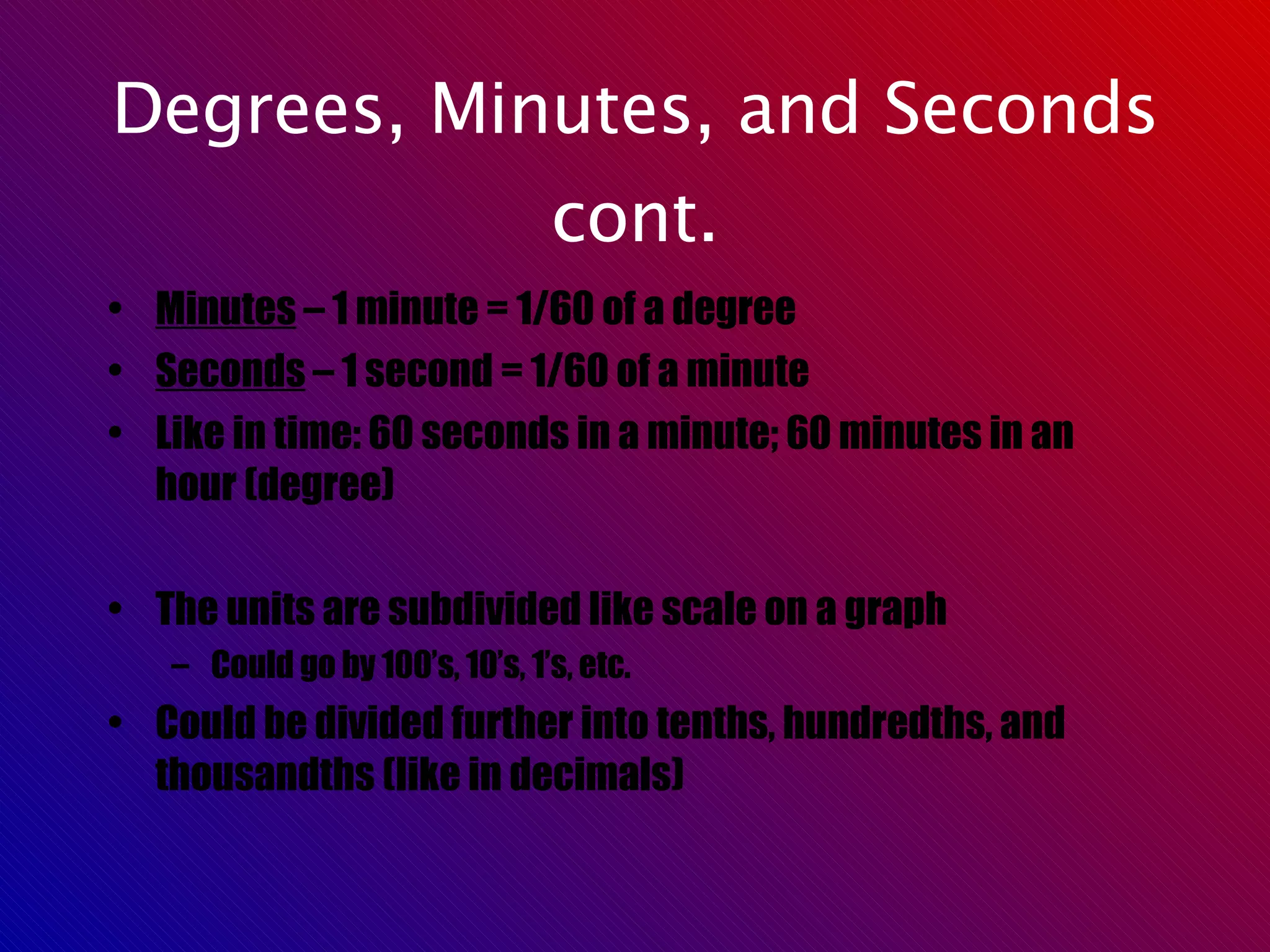 Degrees, Minutes, and Seconds cont. Minutes  – 1 minute = 1/60 of a degree Seconds  – 1 second = 1/60 of a minute Like in time: 60 seconds in a minute; 60 minutes in an hour (degree) The units are subdivided like scale on a graph Could go by 100’s, 10’s, 1’s, etc. Could be divided further into tenths, hundredths, and thousandths (like in decimals) 
