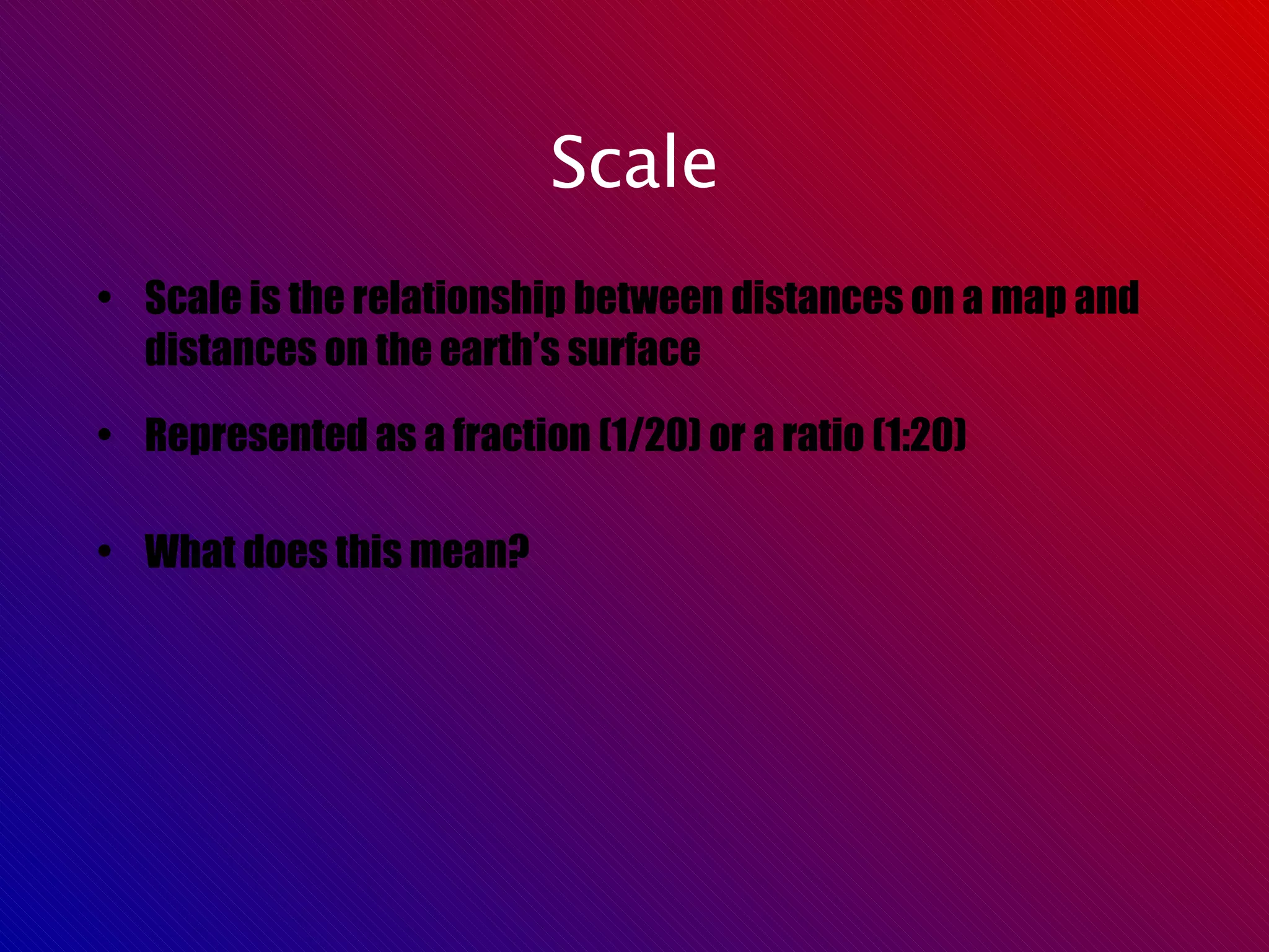 Scale Scale is the relationship between distances on a map and distances on the earth’s surface Represented as a fraction (1/20) or a ratio (1:20) What does this mean? 