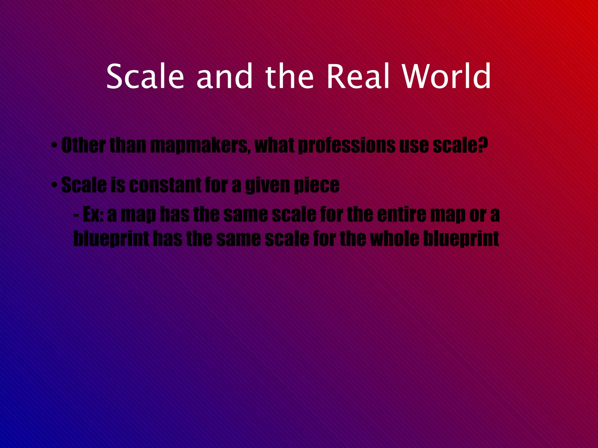 Scale and the Real World •  Other than mapmakers, what professions use scale? •  Scale is constant for a given piece - Ex: a map has the same scale for the entire map or a blueprint has the same scale for the whole blueprint 