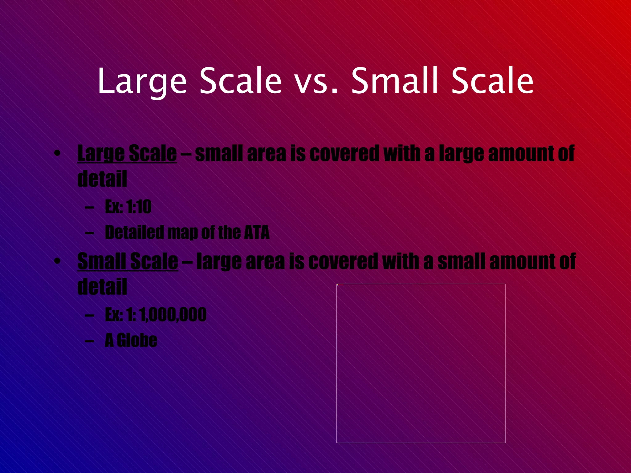 Large Scale vs. Small Scale Large Scale  – small area is covered with a large amount of detail Ex: 1:10 Detailed map of the ATA Small Scale  – large area is covered with a small amount of detail Ex: 1: 1,000,000 A Globe 