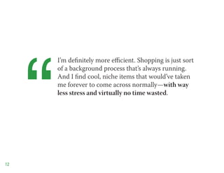 “
         I’m definitely more efficient. Shopping is just sort
         of a background process that’s always running.
         And I find cool, niche items that would’ve taken
         me forever to come across normally—with way
         less stress and virtually no time wasted.




12
 