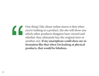 “
         One thing I like about online stores is that when
         you’re looking at a product, the site will show you
         which other products shoppers have viewed and
         whether they ultimately buy the original item or
         another one. If my smartphone could show me in-
         formation like that when I’m looking at physical
         products, that would be fabulous.




18
 