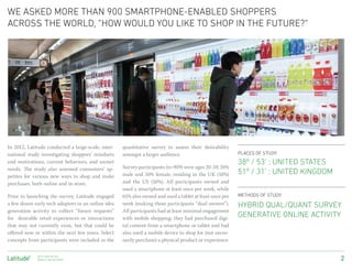 we asked more than 900 smartphone-enabled shoppers
across the world, “how would you like to shop in the future?”
 Photo: Marco Derksen




In 2012, Latitude conducted a large-scale, inter-   quantitative survey to assess their desirability
national study investigating shoppers’ mindsets     amongst a larger audience.                           PLACES OF STUDY:
and motivations, current behaviors, and unmet                                                            38º / 53’ : UNITED STATES
needs. The study also assessed consumers’ ap-       Survey participants (n=909) were ages 20-59, 50%
petites for various new ways to shop and make       male and 50% female, residing in the UK (50%)        51º / 31’ : UNITED KINGDOM
purchases, both online and in-store.                and the US (50%). All participants owned and
                                                    used a smartphone at least once per week, while
Prior to launching the survey, Latitude engaged     65% also owned and used a tablet at least once per   METHODS OF STUDY:
a few dozen early tech adopters in an online idea   week (making these participants “dual owners”).      HYBRID QUAL/QUANT SURVEY
generation activity to collect “future requests”    All participants had at least minimal engagement
for desirable retail experiences or interactions    with mobile shopping; they had purchased digi-
                                                                                                         GENERATIVE ONLINE ACTIVITY
that may not currently exist, but that could be     tal content from a smartphone or tablet and had
offered now or within the next few years. Select    also used a mobile device to shop for (not neces-
concepts from participants were included in the     sarily purchase) a physical product or experience.

               Next-Gen Retail:
               MOBILE AND BEYONDº                                                                                                     2
 