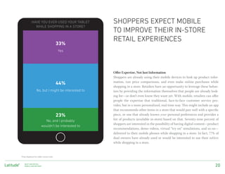 Have you ever used your tablet           shoppers EXPECT mobile
              WHILE SHOPPING IN A STORE?
                                                     to improve their in-store
                                                     RETAIL experiences
                                          33%
                                          Yes




                                                     Offer Expertise, Not Just Information
                                                     Shoppers are already using their mobile devices to look up product infor-
                                                     mation, run price comparisons, and even make online purchases while
                                          44%
                                                     shopping in a store. Retailers have an opportunity to leverage these behav-
                  No, but I might be interested to   iors by providing the information themselves that people are already look-
                                                     ing for—or don’t even know they want yet. With mobile, retailers can offer
                                                     people the expertise that traditional, face-to-face customer service pro-
                                                     vides, but in a more personalized, real-time way. This might include an app
                                                     that recommends other items in a store that would pair well with a specific
                                          23%        piece, or one that already knows your personal preferences and provides a
                          No, and I probably         list of products (available in-store) based on that. Seventy-nine percent of
                                                     shoppers are interested in the possibility of having digital content—product
                        wouldn’t be interested to
                                                     recommendations, demo videos, virtual “try on” simulations, and so on—
                                                     delivered to their mobile phones while shopping in a store. In fact, 77% of
                                                     dual owners have already used or would be interested to use their tablets
                                                     while shopping in a store.



*Data displayed for tablet owners only.


    Next-Gen Retail:
    Mobile AND Beyondº                                                                                                        20
 