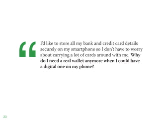 “
         I’d like to store all my bank and credit card details
         securely on my smartphone so I don’t have to worry
         about carrying a lot of cards around with me. Why
         do I need a real wallet anymore when I could have
         a digital one on my phone?




23
 
