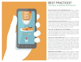 BEST PRACTICESº
THE ideal shopping app WOULD...

SELL STUFF, BUT GIVE INFORMATION. With or without
retailers’ involvement, customers are already mining the In-
ternet for the information they want at any given moment,
particularly coupons, price comparisons, and user reviews.
Brands and retailers who provide this information them-
selves have an opportunity to join the conversation, creating
more touch-points for customer interactions.

TAKE CONTEXT INTO ACCOUNT. Shoppers increasingly
expect brand communications to feel relevant both to me and
to this moment in time. Apps should synthesize all available
information—location, past purchases, browsing history,
etc.—in an effort to really “get to know” each user.

NOT TRY TO REPLICATE THE WEBSITE. Apps that offer
a sub-par experience relative to the main website are consid-
ered to be among the most “delete-worthy” by users. Follow
the well-established cross-platform wisdom; different screens
should offer different experiences.

FOCUS ON THE ESSENTIALS. When considering which
functions to include in an app, striking a balance between
“limiting” and “overwhelming” can be tricky. (And don’t for-
get that “overwhelming” also tends to correlate with “over-
sized.”) Many participants expressed that apps which hog
precious storage space on devices are likely to have a lower
chance of survival regardless. Brands and retailers should
understand which features are “must-haves” for their specific
communities, and cut out the bells and whistles.

PROVIDE EXTRA PERKS. While mobile shopping is rapidly
gaining ground, users who engage with brands on an addi-
tional platform often feel that they’re “insiders,” and that ad-
ditional incentives (or rewards) are in order. In many cases,
special promotions or loyalty rewards are the primary rea-
sons to adopt an app in the first place—and to keep using it.
 