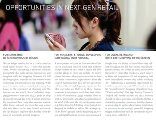 Opportunities in Next-Gen Retail




                                                                                                                                          Photo: Macabre Photographer


FOR MARKETERS:                                        FOR RETAILERS & MOBILE DEVELOPERS:                    FOR ONLINE RETAILERS:
be serendipitous by design                            MAKE DIGITAL MORE PHYSICAL                            don’t limit shopping to one screen

We no longer need to be in a transactional or         A smartphone isn’t just an “out-and-about” de-        People want the ability to funnel ideas they col-
need-based mindset (i.e., “I need this specific       vice or a fall-back when we don’t have access to      lect throughout the day directly into their smart-
item”) before considering a purchase; constant        a larger screen; in fact, home is one of the most     phones (which are always at hand) and explore
connectivity has made us more spontaneous and         popular places to shop via mobile. As smart-          them there. Given that media is a great source
receptive with our shopping. However, it’s still      phones become a shopping cornerstone to more          of ideas and inspiration, it’s not surprising that
challenging for a brand to find the moment when       and more consumers, expectations about the            most smartphone owners shop while watching
its message will feel welcome and inspiring. With     range of functions that these devices can deliver     TV—highlighting a significant opportunity for
users’ consent, retailers could track metrics that    will grow. The virtual shopping experiences that      retailers, advertisers, and TV networks to of-
focus on the experience of shopping over the          offer real value are likely to be those that ap-      fer “second screen” shopping integrations (e.g.,
transaction, and which “learn” individual shop-       proximate what physical retail does best: deliver     “Watch with eBay” iPad app, History Channel’s
ping preferences over time (e.g., I prefer to shop    a sense of immersion, gauge whether items fit         “Picked Off” mobile auction site, etc.). Viewers
at specific times of day, when it’s rainy, and when   with me personally, and afford opportunities to       should be able to purchase instantly the clothes a
I’m traveling). They could also know my sought-       be social. Offerings like virtual dressing rooms      character is wearing, a painting from her house,
after items, and alert me when I’m near a store       (e.g., Xbox Kinect’s AR fitting room, Swivel, etc.)   or even a trip to a place she’s visited. Inspiration
that sells them. In this way, brands and retail-      designed for mobile, as well as 3D catalogs (e.g.,    is becoming an increasingly powerful shopping
ers can begin to engineer that hard-to-come-by        “IKEA Now” app) are just the beginning as phys-       trigger, and retailers have an opportunity to pro-
sense of serendipity around shopping.                 ical and digital realities become more enmeshed.      vide a direct outlet for it.
 