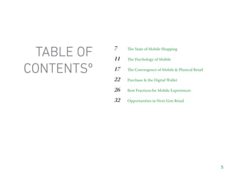 table of   7
             11
                  The State of Mobile Shopping

                  The Psychology of Mobile


contentsº    17   The Convergence of Mobile & Physical Retail

             22   Purchase & the Digital Wallet

             26   Best Practices for Mobile Experiences

             32   Opportunities in Next-Gen Retail




                                                                5
 