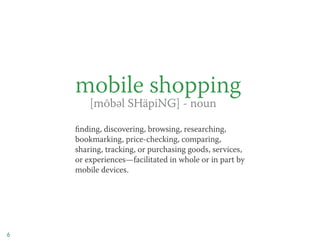 mobile shopping
    	 [mōbəl SHäpiNG] - noun

    finding, discovering, browsing, researching,
    bookmarking, price-checking, comparing,
    sharing, tracking, or purchasing goods, services,
    or experiences—facilitated in whole or in part by
    mobile devices.




6
 