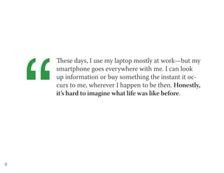 “
        These days, I use my laptop mostly at work—but my
        smartphone goes everywhere with me. I can look
        up information or buy something the instant it oc-
        curs to me, wherever I happen to be then. Honestly,
        it’s hard to imagine what life was like before.




8
 