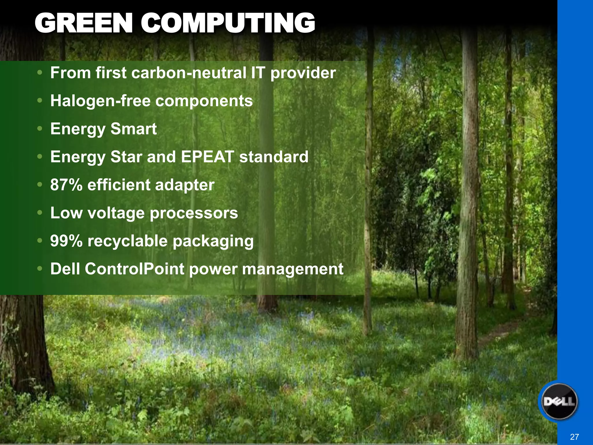 GREEN COMPUTING
 From first carbon-neutral IT provider
 Halogen-free components
 Energy Smart
 Energy Star and EPEAT standard
 87% efficient adapter
 Low voltage processors
 99% recyclable packaging
 Dell ControlPoint power management




                                          27
 
