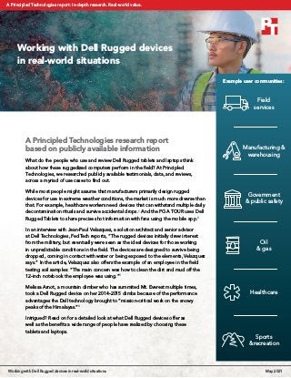 A Principled Technologies research report
based on publicly available information
What do the people who use and review Dell Rugged tablets and laptops think
about how these ruggedized computers perform in the field? At Principled
Technologies, we researched publicly available testimonials, data, and reviews,
across a myriad of use cases to find out.
While most people might assume that manufacturers primarily design rugged
devices for use in extreme weather conditions, the market is much more diverse than
that. For example, healthcare workers need devices that can withstand multiple daily
decontamination rituals and survive accidental drops.1
And the PGA TOUR uses Dell
Rugged Tablets to share precise shot information with fans using the mobile app.2
In an interview with Jean-Paul Velazquez, a solution architect and senior advisor
at Dell Technologies, FedTech reports, “The rugged devices initially drew interest
from the military, but eventually were seen as the ideal devices for those working
in unpredictable conditions in the field. The devices are designed to survive being
dropped, coming in contact with water or being exposed to the elements, Velazquez
says.” In the article, Velazquez also offers the example of an employee in the field
testing soil samples: “The main concern was how to clean the dirt and mud off the
12-inch notebook the employee was using.”3
Melissa Arnot, a mountain climber who has summited Mt. Everest multiple times,
took a Dell Rugged device on her 2014-2015 climbs because of the performance
advantages the Dell technology brought to “mission-critical work on the snowy
peaks of the Himalayas.”4
Intrigued? Read on for a detailed look at what Dell Rugged devices offer as
well as the benefits a wide range of people have realized by choosing these
tablets and laptops.
Working with Dell Rugged devices
in real-world situations
Field
services
Manufacturing &
warehousing
Government
& public safety
Oil
& gas
Healthcare
Sports
& recreation
Example user communities:
Working with Dell Rugged devices in real-world situations May 2021
A Principled Technologies report: In-depth research. Real-world value.
 