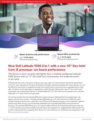 New Dell Latitude 9330 2-in-1 with a new 12th
Gen Intel
Core i5 processor can boost performance
The device is more compact and lighter than a similarly configured Latitude
9420 device with an 11th
Gen Intel Core i5 processor and outperformed it
in our tests
Professionals who work on the same computer every day might not notice that their device has slowed down
over time. Users may also not be aware of hardware and system advances available with newer devices, so it can
be difficult to know when to upgrade and what kind of performance improvements an upgraded device might
offer. To determine the advantages of upgrading to a Dell Latitude™
device with a new 12th
Gen Intel®
Core®
i5 processor, we compared two devices: a Latitude 9330 with a 12th
Gen Intel Core i5 processor and a Latitude
9420 with an 11th
Gen Intel Core i5 processor.
Our testing revealed that the Latitude 9330 with a newer processor offered performance advantages, was
lighter, and was more compact. The Dell Latitude 9330 featuring a 12th
Gen Intel Core i5-1240U processor
showed impressive performance, especially in the SYSmark 25 Productivity scenario, which measures a system’s
performance while running common business workloads such as the Microsoft Office suite and internet
browsing. The Latitude 9330 offered up to 18.1 percent higher SYSmark 25 Productivity performance than the
11th
Gen Intel Core i5 processor-enabled Latitude device we compared it to, suggesting that office productivity
workers might benefit from upgrading their devices. For more details on our workloads and configurations, see
the science behind the report.
Better business task performance
Up to 10.4% higher
SYSmark 25 Overall rating
Speed office productivity
Up to 18.1% higher
SYSmark 25 Productivity score
New Dell Latitude 9330 2-in-1 with a new 12th Gen Intel Core i5 processor can boost performance November 2022
A Principled Technologies report: Hands-on testing. Real-world results.
 