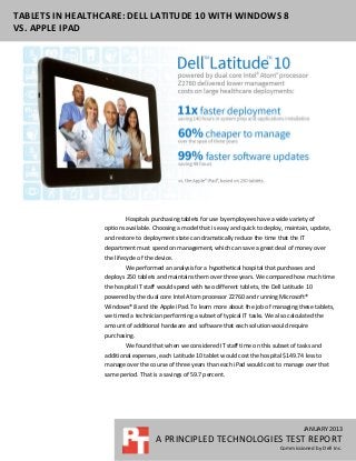 TABLETS IN HEALTHCARE: DELL LATITUDE 10 WITH WINDOWS 8
VS. APPLE IPAD




                         Hospitals purchasing tablets for use by employees have a wide variety of
                 options available. Choosing a model that is easy and quick to deploy, maintain, update,
                 and restore to deployment state can dramatically reduce the time that the IT
                 department must spend on management, which can save a great deal of money over
                 the lifecycle of the device.
                         We performed an analysis for a hypothetical hospital that purchases and
                 deploys 250 tablets and maintains them over three years. We compared how much time
                 the hospital IT staff would spend with two different tablets, the Dell Latitude 10
                 powered by the dual core Intel Atom processor Z2760 and running Microsoft®
                 Windows® 8 and the Apple iPad. To learn more about the job of managing these tablets,
                 we timed a technician performing a subset of typical IT tasks. We also calculated the
                 amount of additional hardware and software that each solution would require
                 purchasing.
                         We found that when we considered IT staff time on this subset of tasks and
                 additional expenses, each Latitude 10 tablet would cost the hospital $149.74 less to
                 manage over the course of three years than each iPad would cost to manage over that
                 same period. That is a savings of 59.7 percent.




                                                                                               JANUARY 2013
                                      A PRINCIPLED TECHNOLOGIES TEST REPORT
                                                                                      Commissioned by Dell Inc.
 