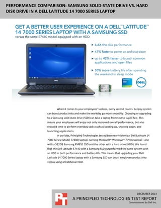 DECEMBER 2014
A PRINCIPLED TECHNOLOGIES TEST REPORT
Commissioned by Dell Inc.
PERFORMANCE COMPARISON: SAMSUNG SOLID-STATE DRIVE VS. HARD
DISK DRIVE IN A DELL LATITUDE 14 7000 SERIES LAPTOP
When it comes to your employees’ laptops, every second counts. A zippy system
can boost productivity and make the workday go more smoothly. Choosing or upgrading
to a Samsung solid-state drive (SSD) can take a laptop from fast to super-fast. This
means your employees will enjoy not only improved overall performance, but also
reduced time to perform everyday tasks such as booting up, shutting down, and
launching applications.
In our labs, Principled Technologies tested two nearly identical Dell Latitude 14
7000 Series (Model E7440) laptops running Microsoft® Windows® 7 Professional—one
with a 512GB Samsung PM851 SSD and the other with a hard drive (HDD). We found
that the Dell Latitude E7440 with a Samsung SSD outperformed the same system with
an HDD in both performance and battery life. This means that upgrading your Dell
Latitude 14 7000 Series laptop with a Samsung SSD can boost employee productivity
versus using a traditional HDD.
 