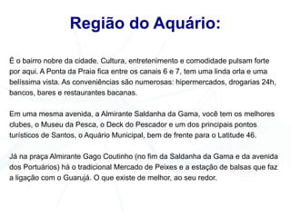 Região do Aquário:

É o bairro nobre da cidade. Cultura, entretenimento e comodidade pulsam forte
por aqui. A Ponta da Praia fica entre os canais 6 e 7, tem uma linda orla e uma
belíssima vista. As conveniências são numerosas: hipermercados, drogarias 24h,
bancos, bares e restaurantes bacanas.

Em uma mesma avenida, a Almirante Saldanha da Gama, você tem os melhores
clubes, o Museu da Pesca, o Deck do Pescador e um dos principais pontos
turísticos de Santos, o Aquário Municipal, bem de frente para o Latitude 46.

Já na praça Almirante Gago Coutinho (no fim da Saldanha da Gama e da avenida
dos Portuários) há o tradicional Mercado de Peixes e a estação de balsas que faz
a ligação com o Guarujá. O que existe de melhor, ao seu redor.
 