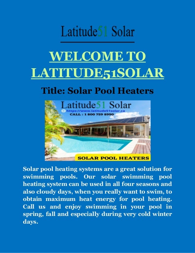 WELCOME TO
LATITUDE51SOLAR
Title: Solar Pool Heaters
Solar pool heating systems are a great solution for
swimming pools. Our solar swimming pool
heating system can be used in all four seasons and
also cloudy days, when you really want to swim, to
obtain maximum heat energy for pool heating.
Call us and enjoy swimming in your pool in
spring, fall and especially during very cold winter
days.
 
