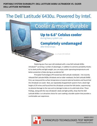 PORTABLE SYSTEM DURABILITY: DELL LATITUDE 6430U ULTRABOOK VS. OLDER
DELL LATITUDE NOTEBOOK




                             Replacing your four-year-old notebook with a new Dell Latitude 6430u
                     Ultrabook™ can bring a number of advantages. In addition to extreme portability thanks
                     to its sleek profile and light weight, you can enjoy cooler operating temperatures and
                     better protection of data during an accidental fall.
                             Principled Technologies (PT) tested two Dell Latitude notebooks – the recently
                     released Dell Latitude 6430u Ultrabook and an older notebook, the Dell Latitude E6400.
                     First, we measured the surface temperature at several external locations and found that
                     the Ultrabook ran cooler. Next, we repeatedly dropped both systems from a desk-high
                     height of 29 inches and found that the Ultrabook survived the falls better, experiencing
                     no physical damage to the case and no damage to data on its solid-state drive. These
                     findings, along with the new Ultrabook’s sleek and light profile, show that the Dell
                     Latitude 6430u is an attractive choice for users seeking a durable system that provides a
                     comfortable user experience.




                                                                                                     MARCH 2013
                                         A PRINCIPLED TECHNOLOGIES TEST REPORT
                                                                                          Commissioned by Dell Inc.
 