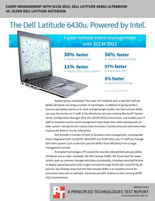 CLIENT MANAGEMENT WITH SCCM 2012: DELL LATITUDE 6430U ULTRABOOK
VS. OLDER DELL LATITUDE NOTEBOOK




                            Replacing your employees’ four-year-old notebook with a new Dell Latitude
                    6430u Ultrabook can bring a number of advantages. In addition to giving workers
                    extreme portability thanks to its sleek and lightweight profile, the Dell Latitude 6430u
                    can ease the burden on IT staff. It fits effortlessly into your existing Microsoft® System
                    Center Configuration Manager 2012 SP1 (SCCM 2012) environment, and enables your IT
                    staff to complete routine client management tasks faster than when working with an
                    older system. Saving time for routine tasks increases IT productivity and ultimately helps
                    improve the bottom line for enterprises.
                            Dell provides a number of tools to facilitate client management, including Dell
                    Client Integration Pack 3.0 (DCIP). With DCIP and SCCM 2012, your IT staff can manage
                    Dell client systems such as the Dell Latitude 6430u more efficiently from a single
                    management console.
                            Principled Technologies (PT) tested the recently released Dell Latitude 6430u
                    Ultrabook and an older notebook, the Dell Latitude E6400. We found that the newer
                    system sped up common management tasks considerably, including reducing the time
                    to deploy operating system (OS) images remotely through SCCM 2012 and DCIP by 30
                    percent. Our findings show that the Dell Latitude 6430u is an excellent choice for
                    enterprises who wish to add light, extremely portable systems to their existing SCCM
                    2012 environments.


                                                                                                     MARCH 2013
                                        A PRINCIPLED TECHNOLOGIES TEST REPORT
                                                                                          Commissioned by Dell Inc.
 