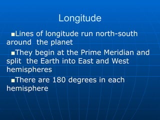 Longitude Lines of longitude run north-south around  the planet They begin at the Prime Meridian and split  the Earth into East and West hemispheres There are 180 degrees in each hemisphere 