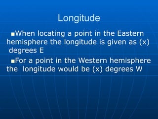 Longitude When locating a point in the Eastern  hemisphere the longitude is given as (x)  degrees E For a point in the Western hemisphere the  longitude would be (x) degrees W 
