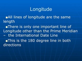 Longitude All lines of longitude are the same length There is only one important line of  Longitude other than the Prime Meridian –  the International Date Line This is the 180 degree line in both  directions 