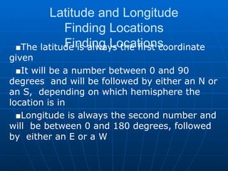 Latitude and Longitude Finding Locations Finding Locations The latitude is always the first coordinate given It will be a number between 0 and 90 degrees  and will be followed by either an N or an S,  depending on which hemisphere the location is in Longitude is always the second number and will  be between 0 and 180 degrees, followed by  either an E or a W 