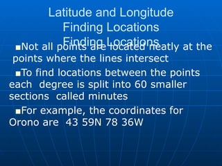 Latitude and Longitude Finding Locations Finding Locations Not all points are located neatly at the  points where the lines intersect To find locations between the points each  degree is split into 60 smaller sections  called minutes For example, the coordinates for Orono are  43 59N 78 36W 