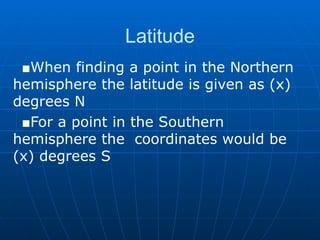 Latitude When finding a point in the Northern  hemisphere the latitude is given as (x)  degrees N For a point in the Southern hemisphere the  coordinates would be (x) degrees S 